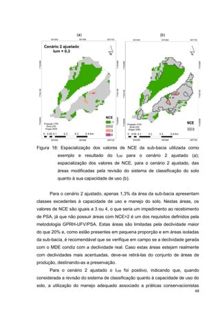 48
Figura 18: Espacialização dos valores de NCE da sub-bacia utilizada como
exemplo e resultado do IUM para o cenário 2 ajustado (a);
espacialização dos valores de NCE, para o cenário 2 ajustado, das
áreas modificadas pela revisão do sistema de classificação do solo
quanto à sua capacidade de uso (b).
Para o cenário 2 ajustado, apenas 1,3% da área da sub-bacia apresentam
classes excedentes à capacidade de uso e manejo do solo. Nestas áreas, os
valores de NCE são iguais a 3 ou 4, o que seria um impedimento ao recebimento
de PSA, já que não possuir áreas com NCE>2 é um dos requisitos definidos pela
metodologia GPRH-UFV/PSA. Estas áreas são limitadas pela declividade maior
do que 20% e, como estão presentes em pequena proporção e em áreas isoladas
da sub-bacia, é recomendável que se verifique em campo se a declividade gerada
com o MDE condiz com a declividade real. Caso estas áreas estejam realmente
com declividades mais acentuadas, deve-se retirá-las do conjunto de áreas de
produção, destinando-as a preservação.
Para o cenário 2 ajustado o IUM foi positivo, indicando que, quando
considerada a revisão do sistema de classificação quanto à capacidade de uso do
solo, a utilização do manejo adequado associado a práticas conservacionistas
 