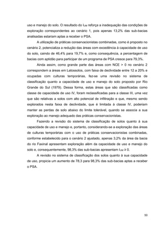 50
uso e manejo do solo. O resultado do IUM reforça a inadequação das condições de
exploração correspondentes ao cenário 1, pois apenas 13,2% das sub-bacias
analisadas estariam aptas a receber o PSA.
A utilização de práticas conservacionistas combinadas, como é proposto no
cenário 2, potencializa a redução das áreas com excedência à capacidade de uso
do solo, caindo de 46,4% para 19,7% e, como consequência, a percentagem de
bacias com aptidão para participar de um programa de PSA cresce para 79,3%.
Ainda assim, como grande parte das áreas com NCE > 0 no cenário 2
correspondem a áreas em Latossolos, com faixa de declividade entre 12 a 20% e
ocupadas com culturas temporárias, fez-se uma revisão no sistema de
classificação quanto a capacidade de uso e manejo do solo proposto por Rio
Grande do Sul (1979). Dessa forma, estas áreas que são classificadas como
classe de capacidade de uso IV, foram reclassificadas para a classe III, uma vez
que são relativas a solos com alto potencial de infiltração e que, mesmo sendo
explorados nesta faixa de declividade, que é limitada à classe IV, poderiam
manter as perdas de solo abaixo do limite tolerável, quando se associa a sua
exploração ao manejo adequado das práticas conservacionistas.
Fazendo a revisão do sistema de classificação de solos quanto à sua
capacidade de uso e manejo e, portanto, considerando-se a exploração das áreas
de culturas temporárias com o uso de práticas conservacionistas combinadas,
conforme estabelecido para o cenário 2 ajustado, apenas 3,2% da área da bacia
do rio Faxinal apresentam exploração além da capacidade de uso e manejo do
solo e, consequentemente, 98,3% das sub-bacias apresentam IUM ≥ 0.
A revisão no sistema de classificação dos solos quanto à sua capacidade
de uso, propicia um aumento de 78,3 para 98,3% das sub-bacias aptas a receber
o PSA.
 
