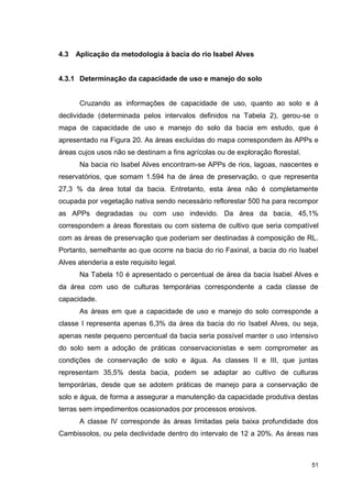 51
4.3 Aplicação da metodologia à bacia do rio Isabel Alves
4.3.1 Determinação da capacidade de uso e manejo do solo
Cruzando as informações de capacidade de uso, quanto ao solo e à
declividade (determinada pelos intervalos definidos na Tabela 2), gerou-se o
mapa de capacidade de uso e manejo do solo da bacia em estudo, que é
apresentado na Figura 20. As áreas excluídas do mapa correspondem às APPs e
áreas cujos usos não se destinam a fins agrícolas ou de exploração florestal.
Na bacia rio Isabel Alves encontram-se APPs de rios, lagoas, nascentes e
reservatórios, que somam 1.594 ha de área de preservação, o que representa
27,3 % da área total da bacia. Entretanto, esta área não é completamente
ocupada por vegetação nativa sendo necessário reflorestar 500 ha para recompor
as APPs degradadas ou com uso indevido. Da área da bacia, 45,1%
correspondem a áreas florestais ou com sistema de cultivo que seria compatível
com as áreas de preservação que poderiam ser destinadas à composição de RL.
Portanto, semelhante ao que ocorre na bacia do rio Faxinal, a bacia do rio Isabel
Alves atenderia a este requisito legal.
Na Tabela 10 é apresentado o percentual de área da bacia Isabel Alves e
da área com uso de culturas temporárias correspondente a cada classe de
capacidade.
As áreas em que a capacidade de uso e manejo do solo corresponde a
classe I representa apenas 6,3% da área da bacia do rio Isabel Alves, ou seja,
apenas neste pequeno percentual da bacia seria possível manter o uso intensivo
do solo sem a adoção de práticas conservacionistas e sem comprometer as
condições de conservação de solo e água. As classes II e III, que juntas
representam 35,5% desta bacia, podem se adaptar ao cultivo de culturas
temporárias, desde que se adotem práticas de manejo para a conservação de
solo e água, de forma a assegurar a manutenção da capacidade produtiva destas
terras sem impedimentos ocasionados por processos erosivos.
A classe IV corresponde às áreas limitadas pela baixa profundidade dos
Cambissolos, ou pela declividade dentro do intervalo de 12 a 20%. As áreas nas
 