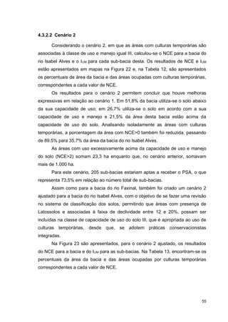 55
4.3.2.2 Cenário 2
Considerando o cenário 2, em que as áreas com culturas temporárias são
associadas à classe de uso e manejo igual III, calculou-se o NCE para a bacia do
rio Isabel Alves e o IUM para cada sub-bacia desta. Os resultados de NCE e IUM
estão apresentados em mapas na Figura 22 e, na Tabela 12, são apresentados
os percentuais de área da bacia e das áreas ocupadas com culturas temporárias,
correspondentes a cada valor de NCE.
Os resultados para o cenário 2 permitem concluir que houve melhoras
expressivas em relação ao cenário 1. Em 51,8% da bacia utiliza-se o solo abaixo
da sua capacidade de uso; em 26,7% utiliza-se o solo em acordo com a sua
capacidade de uso e manejo e 21,5% da área desta bacia estão acima da
capacidade de uso do solo. Analisando isoladamente as áreas com culturas
temporárias, a porcentagem da área com NCE>0 também foi reduzida, passando
de 89,5% para 35,7% da área da bacia do rio Isabel Alves.
As áreas com uso excessivamente acima da capacidade de uso e manejo
do solo (NCE>2) somam 23,3 ha enquanto que, no cenário anterior, somavam
mais de 1.000 ha.
Para este cenário, 205 sub-bacias estariam aptas a receber o PSA, o que
representa 73,5% em relação ao número total de sub-bacias.
Assim como para a bacia do rio Faxinal, também foi criado um cenário 2
ajustado para a bacia do rio Isabel Alves, com o objetivo de se fazer uma revisão
no sistema de classificação dos solos, permitindo que áreas com presença de
Latossolos e associadas à faixa de declividade entre 12 e 20%, possam ser
incluídas na classe de capacidade de uso do solo III, que é apropriada ao uso de
culturas temporárias, desde que, se adotem práticas conservacionistas
integradas.
Na Figura 23 são apresentados, para o cenário 2 ajustado, os resultados
do NCE para a bacia e do IUM para as sub-bacias. Na Tabela 13, encontram-se os
percentuais da área da bacia e das áreas ocupadas por culturas temporárias
correspondentes a cada valor de NCE.
 