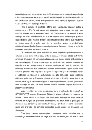 58
capacidade de uso e manejo do solo; 3,7% possuem uma classe de excedência,
4,8% duas classes de excedência e 0,4% estão com uso excessivamente além da
sua capacidade de uso, o que é um percentual baixo visto que representa apenas
57,6 ha distribuídos ao longo da bacia.
Para o cenário 2 ajustado, 84,6% das sub-bacias estariam aptas a
receberem o PSA. As sub-bacias em situações mais críticas, ou seja, com
menores valores de IUM, estão em áreas com predominância de Gleissolos. Para
este tipo de solo o fator restritivo, no que diz respeito à sua classificação quanto à
capacidade de uso e manejo do solo, não está associado a fatores que induzam a
um maior risco de erosão, mas sim a restrições quanto à produtividade
relacionados com limitações correspondentes a sua drenagem interna e, portanto,
restrições relativas à aeração dos solos.
Os Gleissolos são aptos ao cultivo do arroz irrigado e, quando drenados, a
culturas anuais como milho, soja, feijão e pastagem (Streck, 2002). Entretanto,
embora a drenagem de terras agrícolas possa, em alguns casos, potencializar a
sua produtividade, é uma prática que, ao contrário das práticas relativas ao
controle dos processos erosivos, acarreta prejuízos no que diz respeito às
questões ambientais. Os Gleissolos também desenvolvem agem como filtros
naturais, podendo não se prestar a exploração agrícola quando drenados devido
à problemas de toxidez, e capturadores de gás carbônico. Outro problema
relevante seria que a drenagem desses solos proporcionaria menor tempo de
circulação de água na bacia hidrográfica. Consequentemente, tem-se, para áreas
com esse tipo de solo, um claro conflito entre o aumento da produtividade e a
preservação ambiental.
Logo, considera-se mais apropriado, para a aplicação da metodologia
GPRH-UFV/PSA, que as áreas com Gleissolos sejam excluídas do processo de
análise. Dessa forma, a ocupação das áreas com este tipo de solo deve ser
definida em função da prioridade estabelecida, ou seja, entre a produção de
alimentos ou a conservação ambiental. Portanto, o produtor não seria beneficiado
como um provedor de serviços ambientais pelas ações de drenagem em
Gleissolos.
Com base nestas constatações, sugere-se neste trabalho que a
metodologia GPRH-UFV/PSA só seja aplicada em condições em que o fator
 