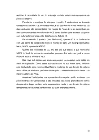 59
restritivo à capacidade de uso do solo seja um fator relacionado ao controle do
processo erosivo.
Para tanto, um reajuste foi feito para o cenário 2, excluindo-se as áreas de
Gleissolos da análise. Os resultados do NCE da bacia do rio Isabel Alves e do IUM
das sub-bacias são apresentados nos mapas da Figura 24 e os percentuais de
área correspondentes aos valores do NCE para a bacia e para as áreas ocupadas
com culturas temporárias estão detalhados na Tabela 14.
Para o cenário 2 ajustado (sem Gleissolos), apenas 4,2% da bacia estão
com uso acima da capacidade de uso e manejo do solo. Um maior percentual da
bacia, 54,4%, apresenta NCE<0.
Quanto aos resultados de IUM, 270 das 279 sub-bacias, o que representa
96,8% do total de sub-bacias analisadas, possuem IUM maior ou igual a zero e
estariam aptas a receber o PSA.
Das nove sub-bacias que ainda apresentam IUM negativo, sete estão em
áreas de Argissolos. Como essas sub-bacias são, na sua maior parte, limitadas
pela declividade, seria recomendável fazer a mudança de uso do solo de culturas
temporárias para culturas permanentes ou para o reflorestamento nas áreas com
maiores valores de NCE.
As outras 2 sub-bacias, que apresentam IUM negativo, estão em áreas com
predominância de Cambissolos e são limitadas pela baixa profundidade efetiva
desses solos. Logo, também seria recomendável mudar o uso do solo de culturas
temporárias para culturas permanentes ou fazer o reflorestamento.
 