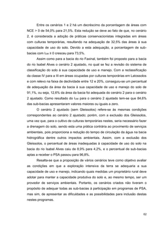 62
Entre os cenários 1 e 2 há um decréscimo da porcentagem de áreas com
NCE > 0 de 54,0% para 21,5%. Esta redução se deve ao fato de que, no cenário
2, é considerada a adoção de práticas conservacionistas integradas em áreas
com culturas temporárias, resultando na adequação de 32,5% das áreas à sua
capacidade de uso do solo. Devido a esta adequação, a porcentagem de sub-
bacias com IUM ≥ 0 cresceu para 73,5%.
Assim como para a bacia do rio Faxinal, também foi proposto para a bacia
do rio Isabel Alves o cenário 2 ajustado, no qual se fez a revisão do sistema de
classificação do solo à sua capacidade de uso e manejo. Com a reclassificação
da classe IV para a III em áreas ocupadas por culturas temporárias em Latossolos
e com relevo na faixa de declividade entre 12 e 20%, conseguiu-se um percentual
de adequação da área da bacia à sua capacidade de uso e manejo do solo de
91,1%, ou seja, 12,6% da área da bacia foi adequada do cenário 2 para o cenário
2 ajustado. Como resultado do IUM para o cenário 2 ajustado tem-se que 84,6%
das sub-bacias apresentaram valores maiores ou iguais a zero.
O cenário 2 ajustado (sem Gleissolos) refere-se às mesmas condições
correspondentes ao cenário 2 ajustado; porém, com a exclusão dos Gleissolos,
uma vez que, para o cultivo de culturas temporárias nestes, seria necessário fazer
a drenagem do solo, sendo esta uma prática contrária ao provimento de serviços
ambientais, pois proporciona a redução do tempo de circulação da água na bacia
hidrográfica dentre outros impactos ambientais. Assim, com a exclusão dos
Gleissolos, o percentual de áreas inadequadas à capacidade de uso do solo na
bacia do rio Isabel Alves caiu de 8,9% para 4,2%, e o percentual de sub-bacias
aptas a receber o PSA passou para 96,8%.
Resalta-se que a proposição de vários cenários teve como objetivo avaliar
as condições em que a exploração intensiva da terra se adequaria a sua
capacidade de uso e manejo, indicando quais medidas um proprietário rural deve
adotar para manter a capacidade produtiva do solo e, ao mesmo tempo, ser um
provedor de serviços ambientais. Portanto, os cenários criados não tiveram o
propósito de adequar todas as sub-bacias à participação em programas de PSA,
mas sim, de apresentar as dificuldades e as possibilidades para inclusão destas
nestes programas.
 