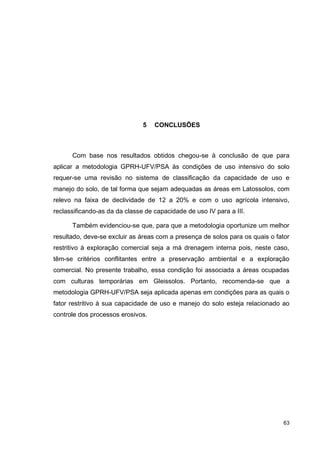 63
5 CONCLUSÕES
Com base nos resultados obtidos chegou-se à conclusão de que para
aplicar a metodologia GPRH-UFV/PSA às condições de uso intensivo do solo
requer-se uma revisão no sistema de classificação da capacidade de uso e
manejo do solo, de tal forma que sejam adequadas as áreas em Latossolos, com
relevo na faixa de declividade de 12 a 20% e com o uso agrícola intensivo,
reclassificando-as da da classe de capacidade de uso IV para a III.
Também evidenciou-se que, para que a metodologia oportunize um melhor
resultado, deve-se excluir as áreas com a presença de solos para os quais o fator
restritivo à exploração comercial seja a má drenagem interna pois, neste caso,
têm-se critérios conflitantes entre a preservação ambiental e a exploração
comercial. No presente trabalho, essa condição foi associada a áreas ocupadas
com culturas temporárias em Gleissolos. Portanto, recomenda-se que a
metodologia GPRH-UFV/PSA seja aplicada apenas em condições para as quais o
fator restritivo à sua capacidade de uso e manejo do solo esteja relacionado ao
controle dos processos erosivos.
 