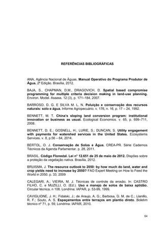 64
REFERÊNCIAS BIBLIOGRÁFICAS
ANA, Agência Nacional de Águas. Manual Operativo do Programa Produtor de
Água. 2ª Edição. Brasília, 2012.
BAJA, S., CHAPMAN, D.M., DRAGOVICH, D. Spatial based compromise
programming for multiple criteria decision making in land-use planning.
Environ. Model. Assess. 12 (3), p. 171–184, 2007.
BARROSO, D. G. E SILVA M. L. N. Poluição e conservação dos recursos
naturais: solo e água. Informe Agropecuário. v. 176, n. 16, p. 17 – 24, 1992.
BENNETT, M. T. China’s sloping land conversion program: institutional
innovation or business as usual. Ecological Economics. v. 65, p. 699–711,
2008.
BENNETT, D. E.; GOSNELL, H.; LURIE, S.; DUNCAN, S. Utility engagement
with payments for watershed services in the United States. Ecosystems
Services. v. 8, p.56 – 64, 2014.
BERTOL, O. J. Conservação de Solos e Água. CREA-PR. Série Cadernos
Técnicos da Agenda Parlamentar. p. 28, 2011.
BRASIL. Código Florestal. Lei n° 12.651 de 25 de maio de 2012. Dispões sobre
a proteção da vegetação nativa. Brasília, 2012.
BRUISMA, J. The resource outlook to 2050: by how much do land, water and
crop yields need to increase by 2050? FAO Expert Meeting on How to Feed the
World in 2050. p. 33, 2009
CALEGARI, A.; VIEIRA, M. J. Técnicas de controle da erosão. In: CASTRO
FILHO, C. e MUZILLI, O. (Ed.). Uso e manejo de solos de baixa aptidão.
Circular técnica, n 108. Londrina: IAPAR, p. 53-99, 1999.
CAVIGLIONE, J. H.; Fidalski, J.; de Araujo, A. G.; Barbosa, G. M. de C.; Llanillo,
R. F.; Souto, A. S. Espaçamentos entre terraços em plantio direto. Boletim
técnico nº 71, p. 59, Londrina: IAPAR, 2010.
 