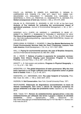 66
FOLEY, J.A., DEFRIES, R., ASNER, G.P., BARFORD, C., BONAN, G.,
CARPENTER, S.R., CHAPIN, F.S., COE, M.T., DAILY, G.C., GIBBS, H.K.,
HELKOWSKI, J.H., HOLLOWAY, T., HOWARD, E.A., KUCHARIK, C.J.,
MONFREDA, C., PATZ, J.A., PRENTICE, I.C., RAMANKUTTY, N., SNYDER, P.K.
Global consequences of land use. Science v. 309, p. 570–574, 2005
GALAN, M. B.; PESCHARD, D.; BOIZARD, H. ISO 14 001 at the farm level:
Analysis of five methods for evaluating the environmental impact of
agricultural practices. Journal of Environmental Management, v. 82, p. 341 –
352, 2007.
GODFRAY, H.C.J., CURTE, I.R., HADDAD, L., LAWRENCE, D., MUIR, J.F.,
NISBETT, N., PRETTY, J., ROBINSON, S., TOULMIN, C., WHITELEY, R., 2010.
The future of the global food system. Philos. Trans. R. Soc. B, 2010. Disponível
em: http://rstb.royalsocietypublishing. org/content/365/1554/2769.full. Acesso em:
5 de abril de 2015.
GRIEG-GRAN, M; PORRAS, I.; WUNDER, S. How Can Market Mechanisms for
Forest Environmental Services Help the Poor? Preliminary Lessons from
Latin America. World Development, v. 33, n 9, p. 1511-1527, 2005.
HALL, A. Paying for environmental services: the case of Brazilian Amazonia.
Journal of International Development 20, 965–981, 2008.
HE, J.; SIKOR, T. Notions of justice in payments for ecosystem services:
Insights from China’s Sloping Land Conversion Program in Yunnan
Province. Land use Policy. v. 43, p. 207 – 216, 2015.
HIGGITT, L. D. Soil erosion and problems. Progress in Physical Geography. v.
1, n. 15, p. 91 – 100. 1991.
HOEKSTRA, A.Y. The global dimensions of water governance: Why the river
basin approach is no longer sufficient and why cooperative action at global
level is needed. Water, v. 3, p. 21–46, 2011.
HOEKSTRA, A.Y.; MEKONNEN, M.M. The water footprint of humanity. Proc.
Natl. Acad. Sci. USA , v. 109, p. 3232–3237, 2012.
HUDSON, N. Soil Conservation. New York: Cornell University Press. 1971.
IBIO/FUNARBE. Elaboração de diagnósticos socioambientais na bacia do
ribeirão Candidópolis, bem como o cálculo de valoração econômica do
serviço ambiental a ser pago aos produtores rurais. Capítulo 6, p. 83. Viçosa,
2014.
IBGE. Tabela 1011. Número de estabelecimentos agropecuários e área dos
estabelecimentos por utilização das terras e grupos e classes da atividade
econômica. Censo agropecuário, 2006. Disponível em:
http://www.sidra.ibge.gov.br/bda/tabela/listabl.asp?c=1011&z=t&o=11. Acesso em:
6 de maio de 2015.
 