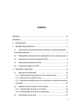 vi
SUMÁRIO
RESUMO.............................................................................................................viii
ABSTRACT............................................................................................................x
2 INTRODUÇÃO................................................................................................1
3 REVISÃO BIBLIOGRÁFICA............................................................................3
3.1 Crescimento da demanda por água e alimentos e impactos associados
às atividades agrícolas.......................................................................................3
3.2 Planejamento conservacionista e capacidade de uso e manejo do solo ..6
3.3 Pagamentos por serviços ambientais (PSA)............................................8
3.4 Programas internacionais de PSA ...........................................................9
3.5 Programas brasileiros de PSA...............................................................11
4 MATERIAL E MÉTODOS .............................................................................14
4.1 Descrição da metodologia .....................................................................14
4.1.1 Determinação da capacidade de uso e manejo do solo .....................15
4.1.2 Índice de uso e manejo do solo..........................................................18
4.1.3 Requisitos necessários para ser considerado um provedor de serviços
ambientais ....................................................................................................20
4.2 Seleção da área de estudo e base de dados .........................................21
4.2.1 Caracterização da bacia do rio Faxinal ..............................................23
4.2.2 Caracterização da bacia do rio Isabel Alves.......................................25
4.3 Classificação do uso atual .....................................................................27
 