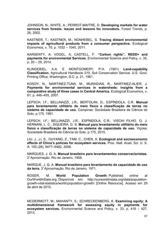 67
JOHNSON, N.; WHITE, A.; PERROT-MAITRE, D. Developing markets for water
services from forests: issues and lessons for innovators. Forest Trends, p.
26, 2002.
KASTNER, T.; KASTNER, M.; NONHEBEL, S. Tracing distant environmental
impacts of agricultural products from a consumer perspective. Ecological
Economics, v. 70, p. 1032 – 1040, 2011.
KARSENTY, A; VOGEL, A; CASTELL, F. ‘‘Carbon rights’’, REDD+ and
payments for environmental Services. Environmental Science and Policy, v. 35,
p. 20 – 29, 2014.
KLINGEBIEL, A.A. E MONTGOMERY, P.H. (1961) Land-capability
Classification. Agricultural Handbook 210, Soil Conservation Service. U.S. Govt.
Printing Office, Washington, D.C. p. 21, 1961.
KOSOY, N., MARTINEZ-TUNA, M., MURADIAN, R., MARTINEZ-ALIER, J.
Payments for environmental services in watersheds: insights from a
comparative study of three cases in Central America. Ecological Economics, v.
61, p. 446–455, 2007.
LEPSCH, I.F.; BELLINAZZI, J.R.; BERTOLINI, D.; ESPÍNDOLA, C.R. Manual
para levantamento utilitário do meio físico e classificação de terras no
sistema de capacidade de uso. Campinas: Sociedade Brasileira de Ciência do
Solo, p.175, 1991.
LEPSCH, I.F.; BELLINAZZI, J.R.; ESPÍNDOLA, C.R.; VISCHI FILHO. O, J;
HERNANI, L. C.; SIQUEIRA, D. S. Manual para levantamento utilitário do meio
físico e classificação de terras no sistema de capacidade de uso. Viçosa:
Sociedade Brasileira de Ciência do Solo, p.175, 2015.
LIU, J., LI, S., OUYANG, Z., TAM, C., CHEN, X. Ecological and socioeconomic
effects of China’s policies for ecosystem services. Proc. Natl. Acad. Sci. U. S.
A. 105 (28), 9477–9482, 2008.
MARQUES, J. Q. A. Manual brasileiro para levantamentos conservacionistas.
2ᵃ
Aproximação. Rio de Janeiro, 1958.
MARQUE, J. Q. A. Manual brasileiro para levantamento da capacidade de uso
da terra. 3ᵃ
Aproximação. Rio de Janeiro, 1971.
ROSER, M. World Population Growth. Published online at
OurWorldInData.org. Disponível em: http://ourworldindata.org/data/population-
growth-vital-statistics/world-population-growth/ [Online Resource]. Acesso em 29
de abril de 2015.
MCDERMOTT, M.; MAHANTY, S.; SCHRECKENBERG, K. Examining equity: A
multidimensional framework for assessing equity in payments for
ecosystem services. Environmental Science and Policy, v. 33, p. 416 – 427,
2013.
 