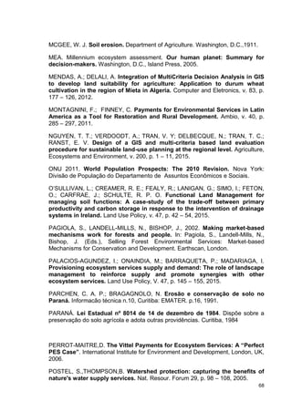 68
MCGEE, W. J. Soil erosion. Department of Agriculture. Washington, D.C.,1911.
MEA. Millennium ecosystem assessment. Our human planet: Summary for
decision-makers. Washington, D.C., Island Press, 2005.
MENDAS, A.; DELALI, A. Integration of MultiCriteria Decision Analysis in GIS
to develop land suitability for agriculture: Application to durum wheat
cultivation in the region of Mieta in Algeria. Computer and Eletronics, v. 83, p.
177 – 126, 2012.
MONTAGNINI, F.; FINNEY, C. Payments for Environmental Services in Latin
America as a Tool for Restoration and Rural Development. Ambio, v. 40, p.
285 – 297, 2011.
NGUYEN, T. T.; VERDOODT, A.; TRAN, V. Y; DELBECQUE, N.; TRAN, T. C.;
RANST, E. V. Design of a GIS and multi-criteria based land evaluation
procedure for sustainable land-use planning at the regional level. Agriculture,
Ecosystems and Environment, v. 200, p. 1 – 11, 2015.
ONU 2011. World Population Prospects: The 2010 Revision. Nova York:
Divisão de População do Departamento de Assuntos Econômicos e Sociais.
O’SULLIVAN, L.; CREAMER, R. E.; FEALY, R.; LANIGAN, G.; SIMO, I.; FETON,
O.; CARFRAE, J.; SCHULTE, R. P. O. Functional Land Management for
managing soil functions: A case-study of the trade-off between primary
productivity and carbon storage in response to the intervention of drainage
systems in Ireland. Land Use Policy, v. 47, p. 42 – 54, 2015.
PAGIOLA, S., LANDELL-MILLS, N., BISHOP, J., 2002. Making market-based
mechanisms work for forests and people. In: Pagiola, S., Landell-Mills, N.,
Bishop, J. (Eds.), Selling Forest Environmental Services: Market-based
Mechanisms for Conservation and Development. Earthscan, London.
PALACIOS-AGUNDEZ, I.; ONAINDIA, M.; BARRAQUETA, P.; MADARIAGA, I.
Provisioning ecosystem services supply and demand: The role of landscape
management to reinforce supply and promote synergies with other
ecosystem services. Land Use Policy, V. 47, p. 145 – 155, 2015.
PARCHEN, C. A. P.; BRAGAGNOLO, N. Erosão e conservação de solo no
Paraná. Informacão técnica n.10, Curitiba: EMATER. p.16, 1991.
PARANÁ. Lei Estadual nº 8014 de 14 de dezembro de 1984. Dispõe sobre a
preservação do solo agrícola e adota outras providências. Curitiba, 1984
PERROT-MAITRE,D. The Vittel Payments for Ecosystem Services: A “Perfect
PES Case”. International Institute for Environment and Development, London, UK,
2006.
POSTEL, S.,THOMPSON,B. Watershed protection: capturing the benefits of
nature's water supply services. Nat. Resour. Forum 29, p. 98 – 108, 2005.
 