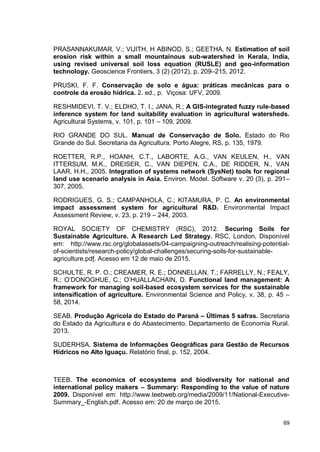 69
PRASANNAKUMAR, V.; VIJITH, H ABINOD, S.; GEETHA, N. Estimation of soil
erosion risk within a small mountainous sub-watershed in Kerala, India,
using revised universal soil loss equation (RUSLE) and geo-information
technology. Geoscience Frontiers, 3 (2) (2012), p. 209–215, 2012.
PRUSKI, F. F. Conservação de solo e água: práticas mecânicas para o
controle da erosão hídrica. 2. ed., p. Viçosa: UFV, 2009.
RESHMIDEVI, T. V.; ELDHO, T. I.; JANA, R.; A GIS-integrated fuzzy rule-based
inference system for land suitability evaluation in agricultural watersheds.
Agricultural Systems, v. 101, p. 101 – 109, 2009.
RIO GRANDE DO SUL. Manual de Conservação de Solo. Estado do Rio
Grande do Sul. Secretaria da Agricultura. Porto Alegre, RS, p. 135, 1979.
ROETTER, R.P., HOANH, C.T., LABORTE, A.G., VAN KEULEN, H., VAN
ITTERSUM, M.K., DREISER, C., VAN DIEPEN, C.A., DE RIDDER, N., VAN
LAAR, H.H., 2005. Integration of systems network (SysNet) tools for regional
land use scenario analysis in Asia. Environ. Model. Software v. 20 (3), p. 291–
307, 2005.
RODRIGUES, G. S.; CAMPANHOLA, C.; KITAMURA, P. C. An environmental
impact assessment system for agricultural R&D. Environmental Impact
Assessment Review, v. 23, p. 219 – 244, 2003.
ROYAL SOCIETY OF CHEMISTRY (RSC), 2012. Securing Soils for
Sustainable Agriculture. A Research Led Strategy. RSC, London, Disponível
em: http://www.rsc.org/globalassets/04-campaigning-outreach/realising-potential-
of-scientists/research-policy/global-challenges/securing-soils-for-sustainable-
agriculture.pdf. Acesso em 12 de maio de 2015.
SCHULTE, R. P. O.; CREAMER, R. E.; DONNELLAN, T.; FARRELLY, N.; FEALY,
R.; O’DONOGHUE, C.; O’HUALLACHAIN, D. Functional land management: A
framework for managing soil-based ecosystem services for the sustainable
intensification of agriculture. Environmental Science and Policy, v. 38, p. 45 –
58, 2014.
SEAB. Produção Agrícola do Estado do Paraná – Últimas 5 safras. Secretaria
do Estado da Agricultura e do Abastecimento. Departamento de Economia Rural.
2013.
SUDERHSA. Sistema de Informações Geográficas para Gestão de Recursos
Hídricos no Alto Iguaçu. Relatório final, p. 152, 2004.
TEEB. The economics of ecosystems and biodiversity for national and
international policy makers – Summary: Responding to the value of nature
2009. Disponível em: http://www.teebweb.org/media/2009/11/National-Executive-
Summary_-English.pdf. Acesso em: 20 de março de 2015.
 