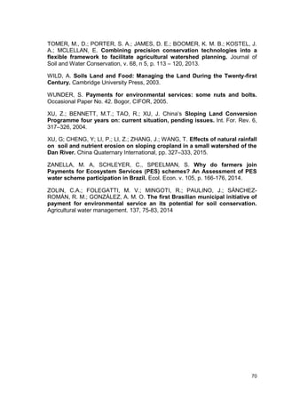 70
TOMER, M., D.; PORTER, S. A.; JAMES, D. E.; BOOMER, K. M. B.; KOSTEL, J.
A.; MCLELLAN, E. Combining precision conservation technologies into a
flexible framework to facilitate agricultural watershed planning. Journal of
Soil and Water Conservation, v. 68, n 5, p. 113 – 120, 2013.
WILD, A. Soils Land and Food: Managing the Land During the Twenty-first
Century. Cambridge University Press, 2003.
WUNDER, S. Payments for environmental services: some nuts and bolts.
Occasional Paper No. 42. Bogor, CIFOR, 2005.
XU, Z.; BENNETT, M.T.; TAO, R.; XU, J. China’s Sloping Land Conversion
Programme four years on: current situation, pending issues. Int. For. Rev. 6,
317–326, 2004.
XU, G; CHENG, Y; LI, P.; LI, Z.; ZHANG, J.; WANG, T. Effects of natural rainfall
on soil and nutrient erosion on sloping cropland in a small watershed of the
Dan River. China Quaternary International, pp. 327–333, 2015.
ZANELLA, M. A, SCHLEYER, C., SPEELMAN, S. Why do farmers join
Payments for Ecosystem Services (PES) schemes? An Assessment of PES
water scheme participation in Brazil. Ecol. Econ. v. 105, p. 166-176, 2014.
ZOLIN, C.A.; FOLEGATTI, M. V.; MINGOTI, R.; PAULINO, J.; SÁNCHEZ-
ROMÁN, R. M.; GONZÁLEZ, A. M. O. The first Brasilian municipal initiative of
payment for environmental service an its potential for soil conservation.
Agricultural water management. 137, 75-83, 2014
 