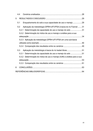 vii
4.4 Cenários analisados ..............................................................................28
5 RESULTADOS E DISCUSSÃO ....................................................................29
5.1 Enquadramento do solo a sua capacidade de uso e manejo.................29
5.2 Aplicação da metodologia GPRH-UFV/PSA à bacia do rio Faxinal........31
5.2.1 Determinação da capacidade de uso e manejo do solo .....................31
5.2.2 Determinação do índice de uso e manejo e análise para a sua
adequação....................................................................................................34
5.2.3 Aplicação da metodologia GPRH-UFV/PSA em uma sub-bacia
utilizada como exemplo ................................................................................40
5.2.4 Comparação dos resultados entre os cenários ..................................49
5.3 Aplicação da metodologia à bacia do rio Isabel Alves............................51
5.3.1 Determinação da capacidade de uso e manejo do solo .....................51
5.3.2 Determinação do índice de uso e manejo (IUM) e análise para a sua
adequação....................................................................................................53
5.3.3 Comparação dos resultados entre os cenários ..................................61
6 CONCLUSÕES.............................................................................................63
REFERÊNCIAS BIBLIOGRÁFICAS.....................................................................64
 