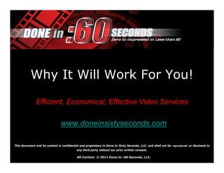 Why It Will Work For You!

               Efficient, Economical, Effective Video Services

                                www.doneinsixtyseconds.com

This document and its content is confidential and proprietary to Done In Sixty Seconds, LLC. and shall not be reproduced or disclosed to
                                           any third party without our prior written consent.

                                           All Content © 2011 Done In :60 Seconds, LLC.
 