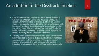 An addition to the Disstrack timeline
 One of the next best known Disstracks in the timeline is
Eminem’s on Mariah Carey, ‘The Warning’ (2009). The
reason Eminem decided to make a disstrack on Mariah
Carey is because he claimed that he had a relationship with
her, which she later denied infront of an audience on the
Larry King show. Mariah claimed that she had “Spoke to
him a few times” and even decided to make a puppet of
him to make a joke out of him on her show.
 The argument continued for countless years until Eminem
finally decided to make a disstrack. This track is still today
regarded as one of the most hard hitting disstracks.
Eminem also decided to leak personal information
including stories about there sex life as well as voicemails.
3
 