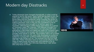 Modern day Disstracks
 Today disstracks have changed dramatically, in what could be
argued to be for the worst. Taylor Swift has decided to join the
scene with “Look What You Made Me Do”, taking a swipe at
Kanye West and Kim Kardashian whilst Youtube has grown to
the point that Youtubers have enough social influence to start
making disstracks; even if they are not considered to be an
‘Artist’. Disstracks were brought in to fashion again by a
Youtuber called Ricegum whilst being used heavily by a group
of Youtubers called The Sidemen. The Sidemen brought in a
‘New’ era of disstracks where there is no real argument and
everything is fabricated and faked just solely for monetary gain.
All of The Sidemen and people who revolve around them are
actually close friends in real life. The problem with a lot of these
Youtubers are that over the years they developed an audience
suited for a young teen audience before drastically changing,
starting to say things such as "You evolved into the first male
with t*ts". These Youtubers have so much social influence that
many of there songs are being seen and listened to by an
audience much larger than the ones listening to ‘real’ artists
who only focus on music.
4
 