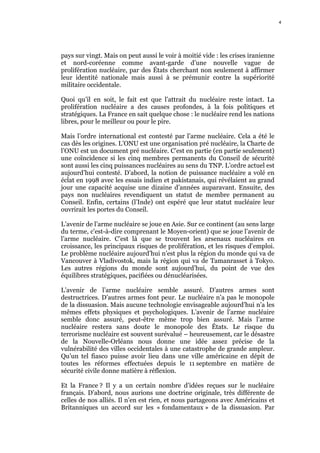 4    4




pays sur vingt. Mais on peut aussi le voir à moitié vide : les crises iranienne
et nord-coréenne comme avant-garde d’une nouvelle vague de
prolifération nucléaire, par des États cherchant non seulement à affirmer
leur identité nationale mais aussi à se prémunir contre la supériorité
militaire occidentale.

Quoi qu’il en soit, le fait est que l’attrait du nucléaire reste intact. La
prolifération nucléaire a des causes profondes, à la fois politiques et
stratégiques. La France en sait quelque chose : le nucléaire rend les nations
libres, pour le meilleur ou pour le pire.

Mais l’ordre international est contesté par l’arme nucléaire. Cela a été le
cas dès les origines. L’ONU est une organisation pré nucléaire, la Charte de
l’ONU est un document pré nucléaire. C’est en partie (en partie seulement)
une coïncidence si les cinq membres permanents du Conseil de sécurité
sont aussi les cinq puissances nucléaires au sens du TNP. L’ordre actuel est
aujourd’hui contesté. D’abord, la notion de puissance nucléaire a volé en
éclat en 1998 avec les essais indien et pakistanais, qui révélaient au grand
jour une capacité acquise une dizaine d’années auparavant. Ensuite, des
pays non nucléaires revendiquent un statut de membre permanent au
Conseil. Enfin, certains (l’Inde) ont espéré que leur statut nucléaire leur
ouvrirait les portes du Conseil.

L’avenir de l’arme nucléaire se joue en Asie. Sur ce continent (au sens large
du terme, c'est-à-dire comprenant le Moyen-orient) que se joue l’avenir de
l’arme nucléaire. C’est là que se trouvent les arsenaux nucléaires en
croissance, les principaux risques de prolifération, et les risques d’emploi.
Le problème nucléaire aujourd’hui n’est plus la région du monde qui va de
Vancouver à Vladivostok, mais la région qui va de Tamanrasset à Tokyo.
Les autres régions du monde sont aujourd’hui, du point de vue des
équilibres stratégiques, pacifiées ou dénucléarisées.

L’avenir de l’arme nucléaire semble assuré. D’autres armes sont
destructrices. D’autres armes font peur. Le nucléaire n’a pas le monopole
de la dissuasion. Mais aucune technologie envisageable aujourd’hui n’a les
mêmes effets physiques et psychologiques. L’avenir de l’arme nucléaire
semble donc assuré, peut-être même trop bien assuré. Mais l’arme
nucléaire restera sans doute le monopole des États. Le risque du
terrorisme nucléaire est souvent surévalué – heureusement, car le désastre
de la Nouvelle-Orléans nous donne une idée assez précise de la
vulnérabilité des villes occidentales à une catastrophe de grande ampleur.
Qu’un tel fiasco puisse avoir lieu dans une ville américaine en dépit de
toutes les réformes effectuées depuis le 11 septembre en matière de
sécurité civile donne matière à réflexion.

Et la France ? Il y a un certain nombre d’idées reçues sur le nucléaire
français. D’abord, nous aurions une doctrine originale, très différente de
celles de nos alliés. Il n’en est rien, et nous partageons avec Américains et
Britanniques un accord sur les « fondamentaux » de la dissuasion. Par
 