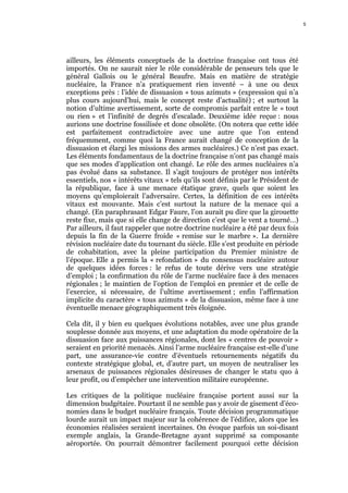 5    5




ailleurs, les éléments conceptuels de la doctrine française ont tous été
importés. On ne saurait nier le rôle considérable de penseurs tels que le
général Gallois ou le général Beaufre. Mais en matière de stratégie
nucléaire, la France n’a pratiquement rien inventé – à une ou deux
exceptions près : l’idée de dissuasion « tous azimuts » (expression qui n’a
plus cours aujourd’hui, mais le concept reste d’actualité) ; et surtout la
notion d’ultime avertissement, sorte de compromis parfait entre le « tout
ou rien » et l’infinité de degrés d’escalade. Deuxième idée reçue : nous
aurions une doctrine fossilisée et donc obsolète. (On notera que cette idée
est parfaitement contradictoire avec une autre que l’on entend
fréquemment, comme quoi la France aurait changé de conception de la
dissuasion et élargi les missions des armes nucléaires.) Ce n’est pas exact.
Les éléments fondamentaux de la doctrine française n’ont pas changé mais
que ses modes d’application ont changé. Le rôle des armes nucléaires n’a
pas évolué dans sa substance. Il s’agit toujours de protéger nos intérêts
essentiels, nos « intérêts vitaux » tels qu’ils sont définis par le Président de
la république, face à une menace étatique grave, quels que soient les
moyens qu’emploierait l’adversaire. Certes, la définition de ces intérêts
vitaux est mouvante. Mais c’est surtout la nature de la menace qui a
changé. (En paraphrasant Edgar Faure, l’on aurait pu dire que la girouette
reste fixe, mais que si elle change de direction c’est que le vent a tourné…)
Par ailleurs, il faut rappeler que notre doctrine nucléaire a été par deux fois
depuis la fin de la Guerre froide « remise sur le marbre ». La dernière
révision nucléaire date du tournant du siècle. Elle s’est produite en période
de cohabitation, avec la pleine participation du Premier ministre de
l’époque. Elle a permis la « refondation » du consensus nucléaire autour
de quelques idées forces : le refus de toute dérive vers une stratégie
d’emploi ; la confirmation du rôle de l’arme nucléaire face à des menaces
régionales ; le maintien de l’option de l’emploi en premier et de celle de
l’exercice, si nécessaire, de l’ultime avertissement ; enfin l’affirmation
implicite du caractère « tous azimuts » de la dissuasion, même face à une
éventuelle menace géographiquement très éloignée.

Cela dit, il y bien eu quelques évolutions notables, avec une plus grande
souplesse donnée aux moyens, et une adaptation du mode opératoire de la
dissuasion face aux puissances régionales, dont les « centres de pouvoir »
seraient en priorité menacés. Ainsi l’arme nucléaire française est-elle d’une
part, une assurance-vie contre d’éventuels retournements négatifs du
contexte stratégique global, et, d’autre part, un moyen de neutraliser les
arsenaux de puissances régionales désireuses de changer le statu quo à
leur profit, ou d’empêcher une intervention militaire européenne.

Les critiques de la politique nucléaire française portent aussi sur la
dimension budgétaire. Pourtant il ne semble pas y avoir de gisement d’éco-
nomies dans le budget nucléaire français. Toute décision programmatique
lourde aurait un impact majeur sur la cohérence de l’édifice, alors que les
économies réalisées seraient incertaines. On évoque parfois un soi-disant
exemple anglais, la Grande-Bretagne ayant supprimé sa composante
aéroportée. On pourrait démontrer facilement pourquoi cette décision
 