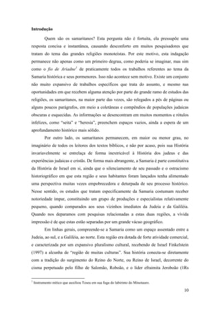 10
Introdução
Quem são os samaritanos? Esta pergunta não é fortuita, ela pressupõe uma
resposta concisa e instantânea, causando desconforto em muitos pesquisadores que
tratam do tema das grandes religiões monoteístas. Por este motivo, esta indagação
permanece não apenas como um primeiro degrau, como poderia se imaginar, mas sim
como o fio de Ariadne1
de praticamente todos os trabalhos referentes ao tema da
Samaria histórica e seus pormenores. Isso não acontece sem motivo. Existe um conjunto
não muito expansivo de trabalhos específicos que trata do assunto, e mesmo nas
oportunidades em que recebem alguma atenção por parte do grande ramo de estudos das
religiões, os samaritanos, na maior parte das vezes, são relegados a pés de páginas ou
alguns poucos parágrafos, em meio a coletâneas e compêndios de populações judaicas
obscuras e esquecidas. As informações se desencontram em muitos momentos e rótulos
infelizes, como “seita” e “heresia”, preenchem espaços vazios, ainda a espera de um
aprofundamento histórico mais sólido.
Por outro lado, os samaritanos permanecem, em maior ou menor grau, no
imaginário de todos os leitores dos textos bíblicos, e não por acaso, pois sua História
invariavelmente se entrelaça de forma inextricável à História dos judeus e das
experiências judaicas e cristãs. De forma mais abrangente, a Samaria é parte constitutiva
da História de Israel em si, ainda que o silenciamento de seu passado e o ostracismo
historiográfico em que esta região e seus habitantes foram lançados tenha alimentado
uma perspectiva muitas vezes empobrecedora e deturpada de seu processo histórico.
Nesse sentido, os estudos que tratam especificamente da Samaria costumam receber
notoriedade ímpar, constituindo um grupo de produções e especialistas relativamente
pequeno, quando comparados aos seus vizinhos imediatos da Judeia e da Galiléia.
Quando nos deparamos com pesquisas relacionadas a estas duas regiões, a vívida
impressão é de que estas estão separadas por um grande vácuo geográfico.
Em linhas gerais, compreende-se a Samaria como um espaço assentado entre a
Judeia, ao sul, e a Galiléia, ao norte. Esta região era dotada de forte atividade comercial,
e caracterizada por um expansivo pluralismo cultural, recebendo de Israel Finkelstein
(1997) a alcunha de “região de muitas culturas”. Sua história conecta-se diretamente
com a tradição do surgimento do Reino do Norte, ou Reino de Israel, decorrente do
cisma perpetuado pelo filho de Salomão, Roboão, e o líder efraimita Jeroboão (1Rs
1
Instrumento mítico que auxiliou Teseu em sua fuga do labirinto do Minotauro.
 