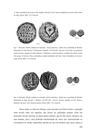 100
A. Tipos secundários de anverso: lulav (palma). Reverso: Lírio. Tipos secundários de reverso: Dois ramos
de Trigo. (Porto, 2007: 135; Tomo II)
Fig. 7. Descrição: Moeda cunhada em Jeusalém - Aelia Capitolina - Judéia sob a autoridade da Disnatia
Hasmonéia de João Hircano I (Yehohanan). Datação: 134-104 aEC. Anverso: Coroa feita com pequenos
ramos de mirto; legenda em paleo-hebraico: Yehohanan o sumo-sacerdote e conselho dos judeus; acima
letra grega A. Reverso: Duas cornucópias cruzadas adornadas com fitas. Tipos Secundários de reverso:
romã. (Porto, 2007: 137; Tomo II)
Fig. 8. Descrição: Moeda cunhada em Jeusalém -Aelia Capitolina - Judéia sob a autoridade da Disnatia
Hasmonéia de João Hircano I. Datação: 134-104 aEC. Anverso: Âncora; legenda: do Rei Antíoco,
Benfeitor. Reverso: Lírio. Borda de pontos. (Porto, 2007: 139; Tomo II)
Desse modo, os feitos de Hircano, como descritos em Flávio Josefo, a principal
fonte textual sobre sua trajetória, não devem ser analisadas somente como um
desenrolar factual referente ao plano-mestre judeano, que de fato estava submerso em
suas atitudes, mas a uma profunda transformação do status quo, potencializado no
investimento de caráter imperialista advindo do seio do território que esteve sujeito à
 