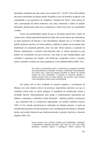 101
dominação estrangeira por pelo menos cinco séculos (VI – II aEC). Este chefe judeano
não estava interessado em apenas manter Jerusalém a salvo de domínios exógenos e dar
continuidade a sua requerência de verdadeiros “herdeiros de Israel”, como parece ter
sido a preocupação de líderes anteriores, mas antes, transmutar a Judeia no próprio
dominador, promovendo assim novas conjunturas e tendo como alvos as comunidades
vizinhas.
Existe uma probabilidade grande de que as interações promovidas a partir do
contato com a cultura imperialista helenística tenha sido um dos fatores que fomentaram
as ações posteriores de Hircano e seus descendentes. Quando este se viu liberto dos
grilhões políticos externos, em termos práticos, redefiniu os papéis em um quadro mais
amplificado da conjuntura palestina como um todo. Desta maneira, a expansão de
Hircano redimensiona o contexto inter-relacional entre as esferas presentes no que
poderia ser considerado um pan-israelismo, com todas as suas multiplicidades, para
remodelar o panorama das relações, sem destruí-las, justapondo evento e estrutura,
porém, tornando-o contínuo em outros parâmetros. Como defende Sahlins (2008: 125):
No evento, as circunstâncias não se conformam, as categorias recebidas
são potencialmente revaloradas na prática, redefinidas funcionalmente.
De acordo com o lugar da categoria recebida no interior do sistema
cultural tal como constituído, e conforme os interesses afetados, o
próprio sistema é mais ou menos alterado. No extremo, o que começou
como reprodução termina como transformação.
Em tempo, não se deve confundir de maneira simplista o investimento de
Hircano com uma simples mimesis de processos imperialistas anteriores, em que os
resultados seriam mais ou menos análogos. O expediente de centralização cultual a
divindade Iahweh, tradicionalmente mais antigo, e simetricamente reproduzido por
judaítas e samarianos, é alastrado a outras dimensões – culturais, políticas, econômicas
– que certamente não se encontravam segmentadas, aos moldes modernos (Latour:
1994: 11-12), contudo encontravam-se catalisadas em disputas pontuais. A partir da
extensão das pretensões do líder hasmoneu, uma reconfiguração das relações é efetuada,
porém, esta contém elementos que sintetizam passado e presente, diacronia e sincronia
(Sahlins 1990: 178).
O que acontece com a divisão corolária entre estabilidade e mudança?
O pensamento ocidental pressupõe, mais uma vez, que estas sejam
antitéticas: contrários lógicos e ontológicos. Efeitos culturais são
 