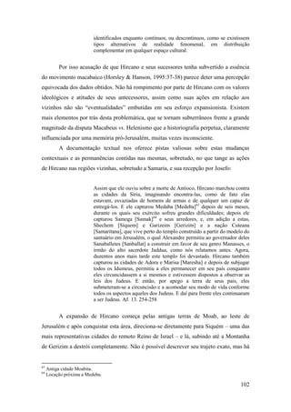102
identificados enquanto contínuos, ou descontínuos, como se existissem
tipos alternativos de realidade fenomenal, em distribuição
complementar em qualquer espaço cultural.
Por isso acusação de que Hircano e seus sucessores tenha subvertido a essência
do movimento macabaico (Horsley & Hanson, 1995:37-38) parece deter uma percepção
equivocada dos dados obtidos. Não há rompimento por parte de Hircano com os valores
ideológicos e atitudes de seus antecessores, assim como suas ações em relação aos
vizinhos não são “eventualidades” embutidas em seu esforço expansionista. Existem
mais elementos por trás desta problemática, que se tornam subterrâneos frente a grande
magnitude da disputa Macabeus vs. Helenismo que a historiografia perpetua, claramente
influenciada por uma memória pró-Jerusalém, muitas vezes inconsciente.
A documentação textual nos oferece pistas valiosas sobre estas mudanças
contextuais e as permanências contidas nas mesmas, sobretudo, no que tange as ações
de Hircano nas regiões vizinhas, sobretudo a Samaria, e sua recepção por Josefo:
Assim que ele ouviu sobre a morte de Antíoco, Hircano marchou contra
as cidades da Síria, imaginando encontra-las, como de fato elas
estavam, esvaziadas de homens de armas e de qualquer um capaz de
entregá-los. E ele capturou Medaba [Medeba]63
depois de seis meses,
durante os quais seu exército sofreu grandes dificuldades; depois ele
capturou Samoga [Samak]64
e seus arredores, e, em adição a estas,
Shechem [Síquem] e Garizeim [Gerizim] e a nação Cuteana
[Samaritana], que vive perto do templo construído a partir do modelo do
santuário em Jerusalém, o qual Alexandre permitiu ao governador deles
Sanaballetes [Sanballat] a construir em favor de seu genro Manasses, o
irmão do alto sacerdote Jaddua, como nós relatamos antes. Agora,
duzentos anos mais tarde este templo foi devastado. Hircano também
capturou as cidades de Adora e Marisa [Maresha] e depois de subjugar
todos os Idumeus, permitiu a eles permanecer em seu país conquanto
eles circuncidassem a si mesmos e estivessem dispostos a observar as
leis dos Judeus. E então, por apego a terra de seus pais, eles
submeteram-se a circuncisão e a acomodar seu modo de vida conforme
todos os aspectos aqueles dos Judeus. E daí para frente eles continuaram
a ser Judeus. AJ. 13. 254-258
A expansão de Hircano começa pelas antigas terras de Moab, ao leste de
Jerusalém e após conquistar esta área, direciona-se diretamente para Siquém – uma das
mais representativas cidades do remoto Reino de Israel – e lá, subindo até a Montanha
de Gerizim a destrói completamente. Não é possível descrever seu trajeto exato, mas há
63
Antiga cidade Moabita.
64
Locação próxima a Medeba.
 