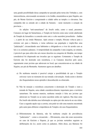 103
uma grande possibilidade dessa campanha ter passado pelas terras dos Tobíadas e, sem
intercorrências, atravessando novamente o rio Jordão, encaminhou-se para Siquém, aos
pés, do Monte Gerizim e conquistando a cidade subiu ao templo e o devastou. Sua
campanha não se estende até a cidade da Samaria – neste momento o coração da
província –.
As adições “anti-samaritanas” de Josefo estão, como o usual, presentes:
Cuteanos em lugar de Samaritanos, o Templo de Gerizim como uma versão adulterada
do Templo de Jerusalém e a conexão entre este e o alto sacerdote jerusolimita – Jaddua
–, a partir de seu irmão Manasses. Após arrasar o templo, Hircano volta-se para o
extremo sul, para a Idumeia, e torna submissa sua população e impõe-lhes uma
“judaização”, circuncidando seus habitantes e obrigando-os a viver de acordo com as
leis e os costumes judeanos. A temporalidade da campanha é uma icógnita, no entanto,
é provável que para além dos seis meses descritos na conquista de Medaba, um tempo
considerável foi dispensado nas invasões que se seguiram. Certamente o Templo de
Gerizim não foi destruído sem resistência, e os Cuteanos descritos pelo autor,
seguramente eram javistas que adoravam no local, que concentravam-se na cidade de
Siquém, aos pés da Montanha. Atentemos agora aos detalhes:
a) De nenhuma maneira é possível cotejar a possibilidade de que o Templo
estivesse vazio no momento de sua tomada e devastação. Ainda assim o destino
dos frequentadores nesse episódio é desconhecido ou silenciado.
b) Não há menção a resistência concernente à destruição do Templo e nem a
tomada de Siquém, uma cidade consideravelmente importante para o território
samaritano. Da mesma maneira, nenhuma menção é feita aos javistas que
adoravam no Templo ou ao sumo sacerdote então em vigência. Das duas uma:
Ou Josefo não detinha essa informação ou optou por não anexa-la ao seu relato.
Caso a segunda opção seja a correta, esta pode ter sido uma maneira encontrada
pelo autor para obliterar a importância do Templo e de seus frequentadores.
c) Diferentemente da Idumeia, não há nenhuma citação de providências
“judaizantes” – como a circuncisão –. Obviamente, estas não eram necessárias
no caso de Gerizim e Síquem, já que os javistas nortenhos seguiam as
deliberações da Lei, assim como os judeanos. Além disso, aos Idumeus foi
 