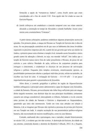 104
fornecida a opção de “tornarem-se Judeus”, como Josefo atesta que eram
considerados até o fim do século I EC. Esta opção não foi citada no caso de
Gerizim/Síquem.
d) Josefo esforça-se em estabelecer a conexão temporal com seu relato anterior
alocando a construção no tempo de Alexandre e citando Sanballat. Assim como
insiste com a nomenclatura “Cuteanos”.
A partir destas colocações, podemos estabelecer algumas proposições acerca do
episódio. Em primeiro plano, o ataque de Hircano ao Templo de Gerizim não é obra do
acaso. Se sua preocupação centralista era de que seus os habitantes das áreas invadidas
seguissem os preceitos impostos por ele, a partir de um governo que teria seu núcleo na
Judeia, o primeiro passo seria eliminar o templo rival, tornando assim Jerusalém o único
grande centro de adoração a Iahweh, ou seja, sua morada “oficial”. Isto indica que o
templo de Gerizim nunca esteve fora do radar jerusolimita e Hircano, de posse de um
exército e com relativa liberdade de ação, utiliza-se da conjuntura propícia para
extinguir o concorrente, e estabelecer os alicerces de um processo de univocação
religiosa e política. Enquanto dois templos existissem, simetricamente opostos, as
possibilidades permaneciam abertas a qualquer indivíduo javista, sulista ou nortenho, de
escolher seu local de culto. A extirpação de Gerizim – 111-110 aEC – é um passo
importantíssimo para garantir a proeminência de Jerusalém.
Além disso, o controle geográfico e político da região de Síquem/Gerizim
também enfraquecia o principal centro administrativo capaz de disputar com Jerusalém,
a cidade da Samaria. Hircano, provavelmente não tinha força suficiente para um ataque
direto naquele momento, mas destituir duas de suas principais localidades, certamente
causaria um estrago considerável, interceptando os tributos, fechando a via de conexão
entre javistas da cidade da Samaria e Gerizim e dispersando os frequentadores,
garantindo que estes não retornassem. Tendo em vista suas atitudes em relação à
Idumeia, é de se imaginar que Hircano não rejeitaria a presença de javistas pró-Gerizim
em seu Templo em Judá. A simples aceitação de sua proeminência político-religiosa
bastaria, não necessitando de maiores modificações, como no caso Idumeu.
Contudo, analisando não o personagem, mas o narrador, situado historicamente
no século I EC, é evidente que isto não ocorreu. A destruição de Gerizim, da cidade em
seu entorno, construída durante o domínio de Demétrio I (Dusek, 2012: 4), e Siquém,
 