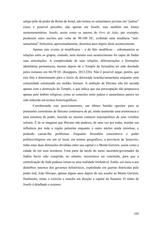 105
antigo pólo de poder do Reino de Israel, não tornou os samaritanos javistas em “judeus”
como é possível perceber, não apenas em Josefo, mas também nas fontes
neotestamentárias. Josefo, assim como os autores do livro de João, por exemplo,
produzem estes escritos por volta de 90-100 EC, exibindo uma tendência “anti-
samaritana” fortíssima, aproximadamente, duzentos anos depois deste acontecimento.
Apenas este evento já modificaria – e de fato modificou – sobremaneira as
relações entre os grupos, contudo, nem mesmo esse acontecimento foi capaz de findar
suas articulações. A complexidade de suas relações, diferenciações e formações
identitárias permaneceu, mesmo depois de o Templo de Jerusalém ter sido desolado
pelos romanos em 66-70 EC (Knoppers, 2013:226). Não é possível negar, porém, que
este fato é determinante para o inicio da derrocada israelita/samaritana enquanto uma
comunidade estruturada em moldes formais. A ambição de Hircano não foi saciada
apenas com a destruição do Templo, o que indica que sua preocupação não perpassava
apenas pelo âmbito religioso, como as conexões entre judeus e samaritanos parece ter
sido reduzida em termos historiográficos.
Corroborando este posicionamento, um último bastião opositor para as
pretensões centralistas de Hircano continuava de pé, ainda mantendo uma aristocracia e
uma estrutura de poder, inserida no mesmo contexto macropolítico de seus vizinhos
sulistas. É de se imaginar que Hircano não pudesse, de uma vez por todas, instalar sua
influência por toda a região palestina enquanto o outro núcleo ainda resistisse, e
podendo causar-lhe problemas. Enquanto Jerusalém concentrava o poder
político/religioso em um só local, em termos geográficos, a província de Samaritis,
tinha estas duas dimensões divididas entre sua capital e o Monte Gerizim, assim como a
cidade de em seus arredores. Uma parte da tarefa do sumo sacerdote/governador da
Judéia havia sido cumprida, no entanto, necessitava ser concluída, para que a
centralização de Judá pudesse tornar-se uma realidade irrefutável. Então, em meio a aos
distúrbios internos dos governos helenísticos, explodindo em guerras fratricidas pelo
poder real, João Hircano, apenas alguns anos depois de seu assalto ao Monte Gerizim,
finalmente, reúne o exército e marcha em direção a capital da Samaria. O relato de
Josefo é detalhado e extenso:
 