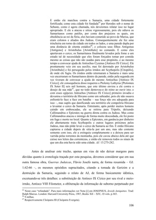 106
E então ele marchou contra a Samaria, uma cidade fortemente
fortificada; como esta cidade foi fundada65
por Herodes sob o nome de
Sebaste, como é agora chamada, nós deveremos relatar isso no lugar
apropriado. E ele a atacou e sitiou vigorosamente, pois ele odiava os
Samaritanos como patifes, por conta dos prejuízos os quais, em
obediência ao rei da Síria, eles haviam cometido ao povo de Marisa, que
eram colonos e aliados dos Judeus. Consequentemente ele fez uma
trincheira em torno da cidade em todos os lados, e uma parede dupla por
uma distância de oitenta estádios66
, e colocou seus filhos Antigonus
[Antígono] e Aristobulus [Aristóbulo] no comando. E como eles
apertavam o cerco, os Samaritanos finalmente levados pela fome a um
estado tal de necessidade que eles foram forçados tomar por comida
mesmo as coisas que não são usadas para esse propósito, e ao mesmo
tempo a convocar ajuda de Antiochus Cyzenus [Antíoco IX Cízico]. Ele
prontamente veio em seu auxílio, mas foi derrotado por Aristobulus
[Aristóbulo] e foi perseguido pelos irmãos até Scythopolis [Citopólis],
de onde ele fugiu. Os irmãos então retornaram a Samaria e mais uma
vez encerraram os Samaritanos dentro da parede, então pela segunda em
vez tiveram de convocar a ajuda do mesmo Antiochus [Antíoco IX
Cízico]; ele consequência disso requereu a Ptolemy Lathyrus [Ptolomeu
IX Soter II] seis mil homens, que este último enviou a ele contra o
desejo de sua mãe67
, que no todo demoveu-o do reino ao ouvir isto; e
com esses egípcios Antiochus [Antíoco IX Cízico] primeiro invadiu e
devastou o território de Hircano como um salteador, pois ele não ousava
enfrentá-lo face a face em batalha – sua força não era adequada para
isso –, mas supôs que danificando seu território ele compeliria Hircano
a levantar o cerco da Samaria. Entretanto, após perder muitos homens
caindo em emboscadas, ele se retirou para Tripolis, deixando
Callimandrus e Epícrates na guerra direta contra os Judeus. Mas como
Callimandrus atacou o inimigo de forma muito descuidada, ele foi posto
em fuga e morto no local. Quanto a Epícrates, em ganância por dinheiro
ele abertamente traiu Scythopolis e outros lugares próximos pelos
Judeus, mas não pôde levar o cerco da Samaria ao fim. E então Hircano
capturou a cidade depois de sitia-la por um ano, mas não contente
somente com isso, ele a extinguiu completamente e a deixou para ser
varrida pelas torrentes da montanha, pois ele cavou abaixo dela até que
caísse nos leitos das correntezas, e então ele removeu todos os sinais de
que um dia esta havia sido uma cidade. AJ. 13.275-282.
Antes de analisar este trecho, apenas em vias de não deixar margens para
dúvidas quanto à cronologia traçada por esta pesquisa, devemos considerar que em sua
outra famosa obra, Guerras Judaicas, Flávio Josefo narra, de forma resumida – GJ.
1.62-66 –, os mesmos episódios supracitados, citando a tomada de Gerizim e a
destruição da Samaria, seguindo o relato de AJ, de forma basicamente idêntica,
excetuando-se três detalhes: a substituição de Antíoco IX Cízico por seu rival e meio-
irmão, Antíoco VIII Filometor, a obliteração da informação de suborno perpetuado por
65
Neste caso “refundada”. Para mais informações ver Nota [i] em JOSEPHUS, Jewish Antiquities. Trad:
Ralph Marcus. London: Harvard University Press, 1987, Books XII – XIV, 10 vols. p.365.
66
9 milhas.
67
Respectivamente Cleópatra III (Cleópatra Evergeta).
 