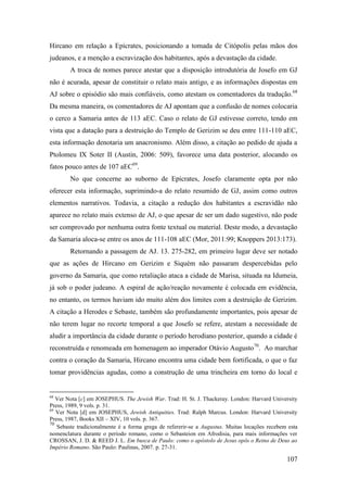 107
Hircano em relação a Epícrates, posicionando a tomada de Citópolis pelas mãos dos
judeanos, e a menção a escravização dos habitantes, após a devastação da cidade.
A troca de nomes parece atestar que a disposição introdutória de Josefo em GJ
não é acurada, apesar de constituir o relato mais antigo, e as informações dispostas em
AJ sobre o episódio são mais confiáveis, como atestam os comentadores da tradução.68
Da mesma maneira, os comentadores de AJ apontam que a confusão de nomes colocaria
o cerco a Samaria antes de 113 aEC. Caso o relato de GJ estivesse correto, tendo em
vista que a datação para a destruição do Templo de Gerizim se deu entre 111-110 aEC,
esta informação denotaria um anacronismo. Além disso, a citação ao pedido de ajuda a
Ptolomeu IX Soter II (Austin, 2006: 509), favorece uma data posterior, alocando os
fatos pouco antes de 107 aEC69
.
No que concerne ao suborno de Epícrates, Josefo claramente opta por não
oferecer esta informação, suprimindo-a do relato resumido de GJ, assim como outros
elementos narrativos. Todavia, a citação a redução dos habitantes a escravidão não
aparece no relato mais extenso de AJ, o que apesar de ser um dado sugestivo, não pode
ser comprovado por nenhuma outra fonte textual ou material. Deste modo, a devastação
da Samaria aloca-se entre os anos de 111-108 aEC (Mor, 2011:99; Knoppers 2013:173).
Retornando a passagem de AJ. 13. 275-282, em primeiro lugar deve ser notado
que as ações de Hircano em Gerizim e Siquém não passaram despercebidas pelo
governo da Samaria, que como retaliação ataca a cidade de Marisa, situada na Idumeia,
já sob o poder judeano. A espiral de ação/reação novamente é colocada em evidência,
no entanto, os termos haviam ido muito além dos limites com a destruição de Gerizim.
A citação a Herodes e Sebaste, também são profundamente importantes, pois apesar de
não terem lugar no recorte temporal a que Josefo se refere, atestam a necessidade de
aludir a importância da cidade durante o período herodiano posterior, quando a cidade é
reconstruída e renomeada em homenagem ao imperador Otávio Augusto70
. Ao marchar
contra o coração da Samaria, Hircano encontra uma cidade bem fortificada, o que o faz
tomar providências agudas, como a construção de uma trincheira em torno do local e
68
Ver Nota [c] em JOSEPHUS. The Jewish War. Trad: H. St. J. Thackeray. London: Harvard University
Press, 1989, 9 vols. p. 31.
69
Ver Nota [d] em JOSEPHUS, Jewish Antiquities. Trad: Ralph Marcus. London: Harvard University
Press, 1987, Books XII – XIV, 10 vols. p. 367.
70
Sebaste tradicionalmente é a forma grega de refererir-se a Augustus. Muitas locações recebem esta
nomenclatura durante o período romano, como o Sebasteion em Afrodisia, para mais informações ver
CROSSAN, J. D. & REED J. L. Em busca de Paulo: como o apóstolo de Jesus opôs o Reino de Deus ao
Império Romano. São Paulo: Paulinas, 2007. p. 27-31.
 