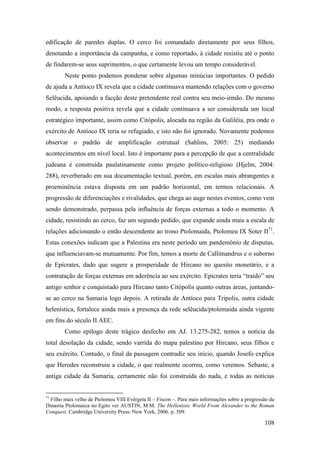 108
edificação de paredes duplas. O cerco foi comandado diretamente por seus filhos,
denotando a importância da campanha, e como reportado, à cidade resistiu até o ponto
de findarem-se seus suprimentos, o que certamente levou um tempo considerável.
Neste ponto podemos ponderar sobre algumas minúcias importantes. O pedido
de ajuda a Antíoco IX revela que a cidade continuava mantendo relações com o governo
Selêucida, apoiando a facção deste pretendente real contra seu meio-irmão. Do mesmo
modo, a resposta positiva revela que a cidade continuava a ser considerada um local
estratégico importante, assim como Citópolis, alocada na região da Galiléia, pra onde o
exército de Antíoco IX teria se refugiado, e isto não foi ignorado. Novamente podemos
observar o padrão de amplificação estrutual (Sahlins, 2005: 25) mediando
acontecimentos em nível local. Isto é importante para a percepção de que a centralidade
judeana é construída paulatinamente como projeto político-religioso (Hjelm, 2004:
288), reverberado em sua documentação textual, porém, em escalas mais abrangentes a
proeminência estava disposta em um padrão horizontal, em termos relacionais. A
progressão de diferenciações e rivalidades, que chega ao auge nestes eventos, como vem
sendo demonstrado, perpassa pela influência de forças externas a todo o momento. A
cidade, resistindo ao cerco, faz um segundo pedido, que expande ainda mais a escala de
relações adicionando o então descendente ao trono Ptolomaida, Ptolomeu IX Soter II71
.
Estas conexões indicam que a Palestina era neste período um pandemônio de disputas,
que influenciavam-se mutuamente. Por fim, temos a morte de Callimandrus e o suborno
de Epícrates, dado que sugere a prosperidade de Hircano no quesito monetário, e a
contratação de forças externas em aderência ao seu exército. Epícrates teria “traído” seu
antigo senhor e conquistado para Hircano tanto Citópolis quanto outras áreas, juntando-
se ao cerco na Samaria logo depois. A retirada de Antíoco para Tripolis, outra cidade
helenística, fortalece ainda mais a presença da rede selêucida/ptolemaida ainda vigente
em fins do século II AEC.
Como epílogo deste trágico desfecho em AJ. 13.275-282, temos a notícia da
total desolação da cidade, sendo varrida do mapa palestino por Hircano, seus filhos e
seu exército. Contudo, o final da passagem contradiz seu início, quando Josefo explica
que Herodes reconstruiu a cidade, o que realmente ocorreu, como veremos. Sebaste, a
antiga cidade da Samaria, certamente não foi construída do nada, e todas as notícias
71
Filho mais velho de Ptolomeu VIII Evérgeta II – Físcon –. Para mais informações sobre a progressão da
Dinastia Ptolomaica no Egito ver AUSTIN, M.M. The Hellenistic World From Alexander to the Roman
Conquest. Cambridge University Press: New York, 2006. p. 509.
 