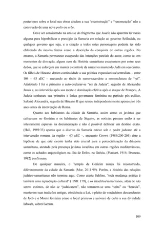 109
posteriores sobre o local nas obras aludem a sua “reconstrução” e “renomeação” não a
construção de uma nova polis ou urbe.
Deve ser considerado na análise do fragmento que Josefo não aparenta ter razão
alguma para hiperbolizar o prestígio da Samaria em relação ao governo Selêucida, ou
qualquer governo que seja, e a citação a todos estes personagens poderia ter sido
obliterada da mesma forma como a descrição da conquista de outras regiões. No
entanto, a Samaria permanece escapando das intenções parciais do autor, como se, em
momentos de distração, alguns ecos da História samaritana escapassem por entre seus
dedos, que se esforçam em manter o controle da narrativa mantendo Judá em seu centro.
Os filhos de Hircano deram continuidade a sua política expansionista/centralista – entre
104 – 63 aEC – anexando ao título de sumo-sacerdote a nomenclatura de “rei”.
Atistobulo I foi o primeiro a auto-declarar-se “rei da Judeia”, seguido de Alexandre
Janeu e, no interstício após sua morte e dominação efetiva após o ataque de Pompeu, A
Judeia conheceu sua primeira e única governante feminina no período pós-exílico,
Salomé Alexandra, seguida de Hircano II que reinou independentemente apenas por três
anos antes da intervenção de Roma.
Quanto aos habitantes da cidade da Samaria, assim como os javistas que
cultuavam no Gerizim e os habitantes de Siquém, as notícias passam então a ser
inteiramente esparsas na documentação e não é possível delinear um destino exato.
(Hall, 1989:33) aponta que o distrito da Samaria esteve sob o poder judeano até a
intervenção romana da região – 63 aEC –, enquanto Crown (1989:200-201) abre a
hipótese de que este evento tenha sido crucial para a potencialização da diáspora
samaritana, atestada pela presença javistas israelitas em outras regiões mediterrânicas,
como os achados arqueológicos na ilha de Delos, na Grécia, (Plassart, 1914; Bruneau,
1982) confirmam.
De qualquer maneira, o Templo de Gerizim nunca foi reconstruído,
diferentemente da cidade da Samaria (Mor, 2011:99). Porém, a história das relações
judaico-samaritanas não termina aqui. Como atesta Sahlins, “toda mudança prática é
também uma reprodução cultural” (1990: 179), e os israelitas/samaritanos, além de não
serem extintos, de não se “judaizarem”, não tornarem-se uma “seita” ou “heresia”,
manterem suas tradições antigas, obediência a Lei, o pleito de verdadeiros descendentes
de Jacó e o Monte Gerizim como o local primevo e unívoco de culto a sua divindade
Iahweh, sobreviveram.
 