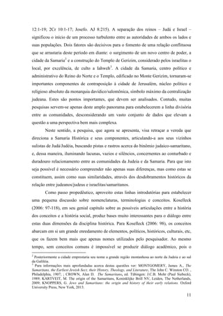 11
12:1-19; 2Cr 10:1-17; Josefo. AJ 8:215). A separação dos reinos – Judá e Israel –
significou o início de um processo turbulento entre as autoridades de ambos os lados e
suas populações. Dois fatores são decisivos para o fomento de uma relação conflituosa
que se arrastaria deste período em diante: o surgimento de um novo centro de poder, a
cidade da Samaria2
e a construção do Templo de Gerizim, considerado pelos israelitas o
local, por excelência, de culto a Iahweh3
. A cidade da Samaria, centro político e
administrativo do Reino do Norte e o Templo, edificado no Monte Gerizim, tornaram-se
importantes componentes de contraposição à cidade de Jerusalém, núcleo político e
religioso absoluto da monarquia davídico/salomônica, símbolo máximo da centralização
judeana. Estes são pontos importantes, que devem ser analisados. Contudo, muitas
pesquisas servem-se apenas deste amplo panorama para estabelecerem a linha divisória
entre as comunidades, desconsiderando um vasto conjunto de dados que elevam a
questão a uma perspectiva bem mais complexa.
Neste sentido, a pesquisa, que agora se apresenta, visa retraçar a vereda que
direciona a Samaria Histórica e seus componentes, articulando-a aos seus vizinhos
sulistas de Judá/Judéia, buscando pistas e rastros acerca do binômio judaico-samaritano,
e, dessa maneira, iluminando lacunas, vazios e silêncios, concernentes ao conturbado e
duradouro relacionamento entre as comunidades da Judeia e da Samaria. Para que isto
seja possível é necessário compreender não apenas suas diferenças, mas como estas se
constituem, assim como suas similaridades, através dos desdobramentos históricos da
relação entre judeanos/judeus e israelitas/samaritanos.
Como passo propedêutico, aproveito estas linhas introdutórias para estabelecer
uma pequena discussão sobre nomenclaturas, terminologias e conceitos. Koselleck
(2006: 97-118), em seu genial capítulo sobre as possíveis articulações entre a história
dos conceitos e a história social, produz bases muito interessantes para o diálogo entre
estas duas dimensões da disciplina histórica. Para Koselleck (2006: 98), os conceitos
abarcam em si um grande enredamento de elementos, políticos, históricos, culturais, etc,
que os fazem bem mais que apenas nomes utilizados pelo pesquisador. Ao mesmo
tempo, sem conceitos comuns é impossível se produzir diálogo acadêmico, pois o
2
Posteriormente a cidade emprestaria seu nome a grande região montanhosa ao norte da Judeia e ao sul
da Galiléia.
3
Para informações mais aprofundadas acerca destas questões ver: MONTGOMERY, James A., The
Samaritans, the Earliest Jewish Sect; their History, Theology, and Literature, The John C. Winston CO. ,
Philadelphia, 1907; ; CROWN, Alan D. The Samaritans, ed. Tübingen: J.C.B. Mohr (Paul Siebeck),
1989; KARTVEIT, M. The origin of the Samaritans, Koninklijke Brill NV, Leiden, The Netherlands,
2009; KNOPPERS, G. Jews and Samaritans: the origin and history of their early relations. Oxford
University Press, New York, 2013.
 