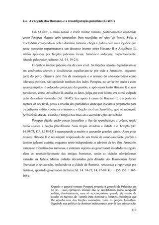 110
2.4. A chegada dos Romanos e a reconfiguração palestina (63 aEC)
Em 63 aEC, o então cônsul e chefe militar romano, posteriormente conhecido
como Pompeu Magno, após campanhas bem sucedidas no reino do Ponto, Síria, e
Coele-Síria colocando-as sob o domínio romano, chega a Judeia com suas legiões, que
neste momento experimentava um dissenso interno entre Hircano II e Aristóbulo II,
ambos apoiados por facções judeanas rivais, fariseus e saduceus, respectivamente,
lutando pelo poder judeano (AJ. 14. 19-21).
O cenário interno judeano era de caos civil. As facções opostas digladiavam-se
em confrontos abertos e dissidências espalhavam-se por toda a Jerusalém, enquanto
parte do povo, clamava pelo fim da monarquia e o retorno do alto-sacerdócio como
liderança política, não apoiando nenhum dos lados. Pompeu, ao ver-se em meio a estes
acontecimentos, é colocado como juiz da questão, e após ouvir tanto Hircano II e seus
partidários, como Aristóbulo II, analisa os fatos, julga que este último era o real culpado
pelas desordens ocorridas (AJ. 14.42). Seu apoio à causa de Hircano II, e a posterior
captura de seu rival, gerou a revolta dos partidários deste que iniciam a preparação para
o confronto militar contra os romanos e a facção rival em Jerusalém, que no momento
permanecia divida, estando o templo nas mãos dos sacerdotes pró-Aristóbulo.
Pompeu decide então cercar Jerusalém a fim de reestabelecer a ordem, tendo
como aliados a facção pró-Hircano. Suas tropas invadem a cidade e o Templo (AJ.
14.69-73; GJ. 1.148-151) massacrando a muitos e causando grandes danos. Após estes
eventos Hircano II é novamente reapossado de seu título de sumo-sacerdote, porém o
destino judeano assistiu, enquanto reino independente, o advento de seu fim. Jerusalém
tornou-se tributário dos romanos, e estariam sujeitos ao governador instalado na região,
além do reestabelecimento das antigas fronteiras, tendo as cidades não-judeanas
tomadas da Judeia. Muitas cidades devastadas pela dinastia dos Hasmoneus foram
libertadas e restauradas, incluindo-se a cidade da Samaria, restaurada e repovoada por
Gabínio, apontado governador da Síria (AJ. 14. 74-75; 14. 87-88/ GJ. 1.155-156; 1.165-
166).
Quando o general romano Pompeu assumiu o controle da Palestina em
63 a.C., suas operações iniciais não se constituíram numa conquista
militar, absolutamente; essa só se concretizou quando ele tomou de
assalto os recintos do Templo para dominar a ferrenha resistência que
lhe opunha uma das facções asmonéias rivais na própria Jerusalém.
Seguindo sua política de dominar indietamente através das aristocracias
 