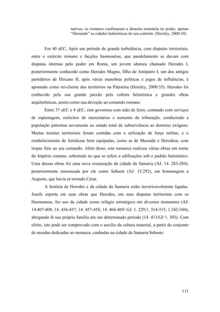 111
nativas, os romanos confimaram a dinastia asmonéia no poder, apenas
“liberando” as cidades helenísticas do seu controle. (Horsley, 2000:34)
Em 40 aEC, Após um período de grande turbulência, com disputas territoriais,
entre o exército romano e facções hasmonéias, que paralelamente se davam com
disputas internas pelo poder em Roma, um jovem idumeu chamado Herodes I,
posteriormente conhecido como Herodes Magno, filho de Antípatro I, um dos antigos
partidários de Hircano II, após várias manobras políticas e jogos de influências, é
apontado como rei-cliente dos territórios na Palestina (Horsley, 2000:35). Herodes foi
conhecido pela sua grande paixão pela cultura helenística e grandes obras
arquitetônicas, assim como sua devoção ao comando romano.
Entre 37 aEC e 4 aEC, este governou com mão de ferro, contando com serviços
de espionagem, exércitos de mercenários e aumento da tributação, conduzindo a
população palestina novamente ao estado total de subserviência ao domínio exógeno.
Muitas tensões territoriais foram contidas com a utilização de força militar, e o
estabelecimento de fortalezas bem equipadas, como as de Massada e Herodion, com
tropas fiéis ao seu comando. Além disso, este monarca realizou várias obras em nome
do Império romano, sobretudo no que se refere a edificações sob o padrão helenístico.
Uma dessas obras foi uma nova restauração da cidade da Samaria (AJ. 14. 283-284),
posteriormente renomeada por ele como Sebaste (AJ. 15.292), em homenagem a
Augusto, que havia se tornado César.
A história de Herodes e da cidade da Samaria estão inextricavelmente ligadas.
Josefo reporta em suas obras que Herodes, em suas disputas territoriais com os
Hasmoneus, fez uso da cidade como refúgio estratégico em diversos momentos (AJ.
14.407-408; 14. 436-437; 14. 457-458; 14. 468-469/ GJ. 1. 229;1. 314-315; 1.342-344),
abrigando lá sua própria família em um determinado período (14. 413/GJ 1. 303). Com
efeito, isto pode ser comprovado com o auxílio da cultura material, a partir do conjunto
de moedas dedicadas ao monarca, cunhadas na cidade da Samaria/Sebaste:
 