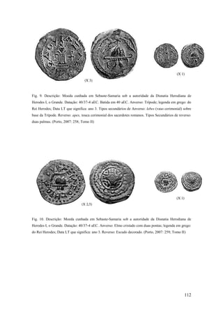 112
Fig. 9. Descrição: Moeda cunhada em Sebaste-Samaria sob a autoridade da Disnatia Herodiana de
Herodes I, o Grande. Datação: 40/37-4 aEC. Batida em 40 aEC. Anverso: Trípode; legenda em grego: do
Rei Herodes; Data LT que significa: ano 3. Tipos secundários de Anverso: lebes (vaso cerimonial) sobre
base da Trípode. Reverso: apex, touca cerimonial dos sacerdotes romanos. Tipos Secundários de reverso:
duas palmas. (Porto, 2007: 258; Tomo II)
Fig. 10. Descrição: Moeda cunhada em Sebaste-Samaria sob a autoridade da Disnatia Herodiana de
Herodes I, o Grande. Datação: 40/37-4 aEC. Anverso: Elmo cristado com duas pontas; legenda em grego:
do Rei Herodes; Data LT que significa: ano 3. Reverso: Escudo decorado. (Porto, 2007: 259; Tomo II)
 