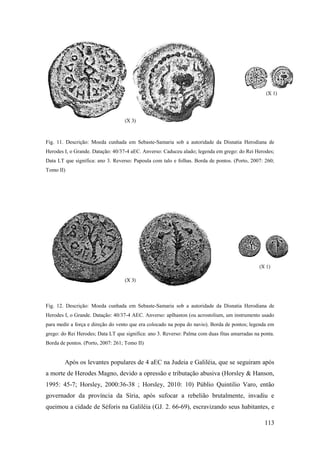 113
Fig. 11. Descrição: Moeda cunhada em Sebaste-Samaria sob a autoridade da Disnatia Herodiana de
Herodes I, o Grande. Datação: 40/37-4 aEC. Anverso: Caduceu alado; legenda em grego: do Rei Herodes;
Data LT que significa: ano 3. Reverso: Papoula com talo e folhas. Borda de pontos. (Porto, 2007: 260;
Tomo II)
Fig. 12. Descrição: Moeda cunhada em Sebaste-Samaria sob a autoridade da Disnatia Herodiana de
Herodes I, o Grande. Datação: 40/37-4 AEC. Anverso: aplhaston (ou acrostolium, um instrumento usado
para medir a força e direção do vento que era colocado na popa do navio). Borda de pontos; legenda em
grego: do Rei Herodes; Data LT que significa: ano 3. Reverso: Palma com duas fitas amarradas na ponta.
Borda de pontos. (Porto, 2007: 261; Tomo II)
Após os levantes populares de 4 aEC na Judeia e Galiléia, que se seguiram após
a morte de Herodes Magno, devido a opressão e tributação abusiva (Horsley & Hanson,
1995: 45-7; Horsley, 2000:36-38 ; Horsley, 2010: 10) Públio Quintilio Varo, então
governador da província da Síria, após sufocar a rebelião brutalmente, invadiu e
queimou a cidade de Séforis na Galiléia (GJ. 2. 66-69), escravizando seus habitantes, e
 