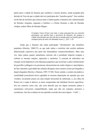 114
partiu para a cidade da Samaria que receberia o mesmo destino, sendo poupada pela
decisão de Varo de que a cidade não teve participou dos “tumultos gerais”. Isto resultou
na divisão do território que colocou tanto a Judeia quanto a Samaria sob a administração
de Herodes Arquelau, enquanto a Galiléia e a Peréia ficariam a cabo de Herodes
Antipas, ambos filhos de Herodes Magno.
O próprio Varus [Varo] com todo o corpo principal [de seu exército]
prosseguiu sua marcha para a província da Samaria; ele poupou a
cidade, descobrindo que esta não havia tomado parte no tumulto geral, e
acampou perto de uma vila chamada Arous; [...] GJ. 1. 69
Ainda que a Samaria não tenha participado “oficialmente” dos distúrbios
populares (Horsley: 2000:37), ao que tudo indica o território não recebia nenhuma
diferenciação expressiva por parte dos dominadores romanos/herodianos. Mais uma
vez, tanto judeus quanto samaritanos estavam sob a jurisdição imperial exógena e
sofriam as mesmas sanções, repressões e moléstias. A conexão de indivíduos em
situação social deplorável com lideranças populares que recorriam a ações militarizantes
de guerrilha e pilhagem e/ou promessas salvacionistas de cunho religioso e apocalíptico,
de fato, denotam a gravidade das relações desiguais entre estratos sociais privilegiados e
desprivilegiados (Horsley e Hanson, 1995: 57-88). Neste sentido, o cenário de poderio e
centralidade jerusolimita havia regredido as mesmas disposições de sujeição que seus
vizinhos, novamente postos em uma relação horizontal de submissão, e, aos olhos de
Roma (ver o mapa 4 abaixo), as áreas conquistadas não detinham favores específicos.
Em um contexto como este, não seria absurdo que em algum momento judeus e
samaritanos estivessem compartilhando, ainda que não em conjunto, protestos e
resistências. Isto fica evidente em um episódio ocorrido dois anos depois – 6 aEC –.
 