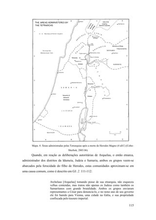 115
Mapa. 4. Áreas administradas pelas Tetrarquias após a morte de Herodes Magno (4 aEC) (Cohn-
Sherbok, 2003:86)
Quando, em reação as deliberações autoritárias de Arquelau, o então etnarca,
administrador dos distritos da Idumeia, Judeia e Samaria, ambos os grupos veem-se
abarcados pela ferocidade do filho de Herodes, estas comunidades aproximam-se em
uma causa comum, como é descrito em GJ. 2. 111-112:
Archelaus [Arquelau] tomando posse de sua etnarquia, não esqueceu
velhas contendas, mas tratou não apenas os Judeus como também os
Samaritanos com grande brutalidade. Ambos os grupos enviaram
representantes a César para denuncia-lo, e no nono ano de seu governo
ele foi banido para Vienna, uma cidade na Gália, e sua propriedade
confiscada pelo tesouro imperial.
 