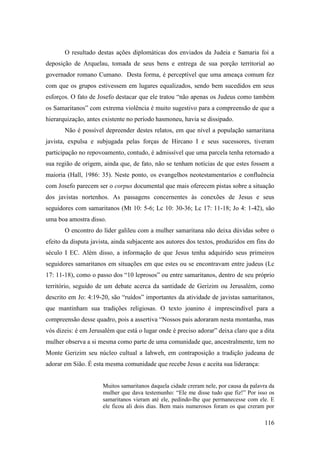 116
O resultado destas ações diplomáticas dos enviados da Judeia e Samaria foi a
deposição de Arquelau, tomada de seus bens e entrega de sua porção territorial ao
governador romano Cumano. Desta forma, é perceptível que uma ameaça comum fez
com que os grupos estivessem em lugares equalizados, sendo bem sucedidos em seus
esforços. O fato de Josefo destacar que ele tratou “não apenas os Judeus como também
os Samaritanos” com extrema violência é muito sugestivo para a compreensão de que a
hierarquização, antes existente no período hasmoneu, havia se dissipado.
Não é possível depreender destes relatos, em que nível a população samaritana
javista, expulsa e subjugada pelas forças de Hircano I e seus sucessores, tiveram
participação no repovoamento, contudo, é admissível que uma parcela tenha retornado a
sua região de origem, ainda que, de fato, não se tenham notícias de que estes fossem a
maioria (Hall, 1986: 35). Neste ponto, os evangelhos neotestamentarios e confluência
com Josefo parecem ser o corpus documental que mais oferecem pistas sobre a situação
dos javistas nortenhos. As passagens concernentes às conexões de Jesus e seus
seguidores com samaritanos (Mt 10: 5-6; Lc 10: 30-36; Lc 17: 11-18; Jo 4: 1-42), são
uma boa amostra disso.
O encontro do líder galileu com a mulher samaritana não deixa dúvidas sobre o
efeito da disputa javista, ainda subjacente aos autores dos textos, produzidos em fins do
século I EC. Além disso, a informação de que Jesus tenha adquirido seus primeiros
seguidores samaritanos em situações em que estes ou se encontravam entre judeus (Lc
17: 11-18), como o passo dos “10 leprosos” ou entre samaritanos, dentro de seu próprio
território, seguido de um debate acerca da santidade de Gerizim ou Jerusalém, como
descrito em Jo: 4:19-20, são “ruídos” importantes da atividade de javistas samaritanos,
que mantinham sua tradições religiosas. O texto joanino é imprescindível para a
compreensão desse quadro, pois a assertiva “Nossos pais adoraram nesta montanha, mas
vós dizeis: é em Jerusalém que está o lugar onde é preciso adorar” deixa claro que a dita
mulher observa a si mesma como parte de uma comunidade que, ancestralmente, tem no
Monte Gerizim seu núcleo cultual a Iahweh, em contraposição a tradição judeana de
adorar em Sião. É esta mesma comunidade que recebe Jesus e aceita sua liderança:
Muitos samaritanos daquela cidade creram nele, por causa da palavra da
mulher que dava testemunho: “Ele me disse tudo que fiz!” Por isso os
samaritanos vieram até ele, pedindo-lhe que permanecesse com ele. E
ele ficou ali dois dias. Bem mais numerosos foram os que creram por
 