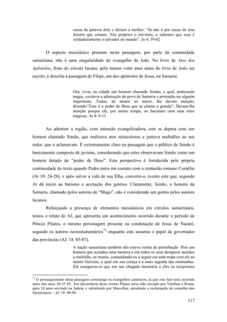 117
causa da palavra dele e diziam a mulher: “Já não é por causa de teus
dizeres que cremos. Nós próprios o ouvimos, e sabemos que esse é
verdadeiramente o salvador do mundo”. Jo 4: 39-42
O aspecto messiânico presente nesta passagem, por parte da comunidade
samaritana, não é uma singularidade do evangelho de João. No livro de Atos dos
Apóstolos, fruto do círculo lucano, pelo menos vinte anos antes do livro de João ser
escrito, é descrita a passagem de Filipe, um dos apóstolos de Jesus, na Samaria.
Ora, vivia, na cidade um homem chamado Simão, o qual, praticando
magia, excitava a admiração do povo de Samaria e pretendia ser alguém
importante. Todos, do menor ao maior, lhe davam atenção,
dizendo:”Este é o poder de Deus que se chama o grande”. Davam-lhe
atenção porque ele, por muito tempo, os fascinara com suas artes
mágicas. At 8: 9-11
Ao adentrar a região, com intenção evangelizadora, este se depara com um
homem chamado Simão, que realizava atos miraculosos e juntava multidões ao seu
redor, que o aclamavam. É extremamente claro na passagem que o público de Simão é
basicamente composto de javistas, considerando que estes observavam Simão como um
homem dotado do “poder de Deus”. Esta perspectiva é fortalecida pela própria
continuidade do texto quando Pedro entra em contato com o centurião romano Cornélio
(At 10: 24-28), e após salvar a vida de sua filha, converte-o, evento este que, segundo
At dá início ao batismo e aceitação dos gentios. Claramente, Simão, o homem da
Samaria, chamado pelos autores de “Mago”, não é considerado um gentio pelos autores
lucanos.
Reforçando a presença de elementos messiânicos em círculos samaritanos,
temos o relato de AJ, que apresenta um acontecimento ocorrido durante o período de
Pôncio Pilatos, o mesmo personagem presente na condenação de Jesus de Nazaré,
segundo os autores neotestamentários72
enquanto este assumia o papel de governador
das províncias (AJ. 18. 85-87).
A nação samaritana também não esteve isenta de perturbação. Pois um
homem que acendeu uma mentira e em todos os seus desígnios atendeu
a multidão, os reuniu, comandando-os a seguir em uma tropa com ele ao
monte Gerizim, o qual em sua crença é a mais sagrada das montanhas.
Ele assegurou-os que em sua chegada mostraria a eles os recipientes
72
O prosseguimento desta passagem constrange os evangelhos canônicos, já que este fato teria ocorrido
antes dos anos 30-33 EC. Em decorrência deste evento Pilatos teria sido enviado por Vitellius a Roma,
após 10 anos servindo na Judeia, e substituído por Marcellus, atendendo a reclamação do conselho dos
Samaritanos – AJ. 18. 88-90.
 