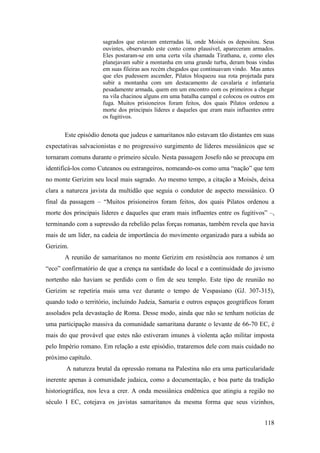 118
sagrados que estavam enterradas lá, onde Moisés os depositou. Seus
ouvintes, observando este conto como plausível, apareceram armados.
Eles postaram-se em uma certa vila chamada Tirathana, e, como eles
planejavam subir a montanha em uma grande turba, deram boas vindas
em suas fileiras aos recém chegados que continuavam vindo. Mas antes
que eles pudessem ascender, Pilatos bloqueou sua rota projetada para
subir a montanha com um destacamento de cavalaria e infantaria
pesadamente armada, quem em um encontro com os primeiros a chegar
na vila chacinou alguns em uma batalha campal e colocou os outros em
fuga. Muitos prisioneiros foram feitos, dos quais Pilatos ordenou a
morte dos principais líderes e daqueles que eram mais influentes entre
os fugitivos.
Este episódio denota que judeus e samaritanos não estavam tão distantes em suas
expectativas salvacionistas e no progressivo surgimento de líderes messiânicos que se
tornaram comuns durante o primeiro século. Nesta passagem Josefo não se preocupa em
identificá-los como Cuteanos ou estrangeiros, nomeando-os como uma “nação” que tem
no monte Gerizim seu local mais sagrado. Ao mesmo tempo, a citação a Moisés, deixa
clara a natureza javista da multidão que seguia o condutor de aspecto messiânico. O
final da passagem – “Muitos prisioneiros foram feitos, dos quais Pilatos ordenou a
morte dos principais líderes e daqueles que eram mais influentes entre os fugitivos” –,
terminando com a supressão da rebelião pelas forças romanas, também revela que havia
mais de um líder, na cadeia de importância do movimento organizado para a subida ao
Gerizim.
A reunião de samaritanos no monte Gerizim em resistência aos romanos é um
“eco” confirmatório de que a crença na santidade do local e a continuidade do javismo
nortenho não haviam se perdido com o fim de seu templo. Este tipo de reunião no
Gerizim se repetiria mais uma vez durante o tempo de Vespasiano (GJ. 307-315),
quando todo o território, incluindo Judeia, Samaria e outros espaços geográficos foram
assolados pela devastação de Roma. Desse modo, ainda que não se tenham notícias de
uma participação massiva da comunidade samaritana durante o levante de 66-70 EC, é
mais do que provável que estes não estiveram imunes à violenta ação militar imposta
pelo Império romano. Em relação a este episódio, trataremos dele com mais cuidado no
próximo capítulo.
A natureza brutal da opressão romana na Palestina não era uma particularidade
inerente apenas à comunidade judaica, como a documentação, e boa parte da tradição
historiográfica, nos leva a crer. A onda messiânica endêmica que atingiu a região no
século I EC, cotejava os javistas samaritanos da mesma forma que seus vizinhos,
 