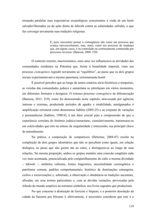 119
tornando paralelas suas expectativas escatológicas concernentes à vinda de um herói
salvador/libertador ou da ação direta de Iahweh contra as calamidades sofridas, o que
faz convergir novamente suas tradições religiosas.
É, pois, necessário pensar a cismogênese não como um processo que
avança inexoravelmente, mas, antes, como um processo de mudança
que, em alguns casos, é ou controlado ou continuamente contrariado por
processos inversos. (Bateson, 2008: 230)
O contexto externo, macrocósmico, mais uma vez influenciava as atividades das
comunidades residentes na Palestina que, frente à brutalidade imperial, viam seu
processo cismogênico regredir novamente ao “equilíbrio”, ao passo que os dois grupos
sociais experimentavam o mesmo panorama, extremamente hostil.
É possível perceber que ao longo de tantos cenários sócio-históricos e temporais,
as veredas das comunidades judaica e samaritana se entrelaçam em vários momentos,
em diferentes formatos e desígnios. O extenso processo cismogênico de diferenciação
(Bateson, 2011: 219), como foi demonstrado neste capítulo, atravessado por agências
internas e externas, produzindo períodos de agudez e estabilidade, amalgamados à
amplificação estrutural como demonstrou Sahlins (2005:25) e ao conjunto de variações
e permanências (Sahlins, 1990:9), é um fator crucial para a compreensão de que a
experiência correlata do binômio judaico/samaritano, cumulativamente, transmutou-os
em coletividades que tem na síntese da singularidade e intercessão, sua principal chave
de entendimento.
Na prática, a composição de comparáveis (Detienne, 2004:47) resulta na
compleição de dois grupos identitários que não se percebem como iguais, em relação
dialógica, ao passo que não geram um ao outro, e distinguem-se ao longo de suas
relações. Na mesma proporção, ambos os grupos mantém uma conexão congênita cada
vez mais acentuada, potencializada pelo compartilhamento do culto a mesma divindade
– Iahweh –, símbolos culturais, tronco linguístico, ancestralidade cosmogônica e
patrilinear comum, padrões comportamentais, histórico de dominações estrangeira,
exílios e escravizações e, sobretudo, a observação e obediência às tradições ancestrais,
afixadas, em seus termos particulares e, com as devidas variações, provocadas pela
infusão do mundo empírico na estrutura simbólica, nos livros sagrados que produziram.
No que concerne à destruição de Gerizim e Síquem, e a posterior desolação da
cidade da Samaria por Hircano I, efetivamente, é necessário considerar que este é o
 