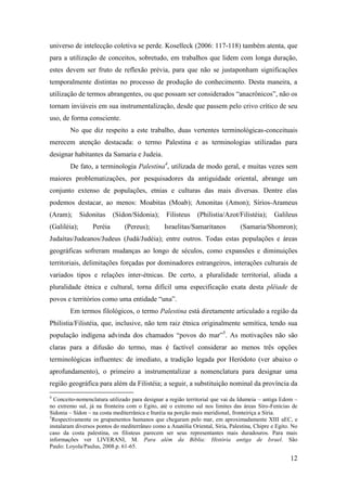 12
universo de intelecção coletiva se perde. Koselleck (2006: 117-118) também atenta, que
para a utilização de conceitos, sobretudo, em trabalhos que lidem com longa duração,
estes devem ser fruto de reflexão prévia, para que não se justaponham significações
temporalmente distintas no processo de produção do conhecimento. Desta maneira, a
utilização de termos abrangentes, ou que possam ser considerados “anacrônicos”, não os
tornam inviáveis em sua instrumentalização, desde que passem pelo crivo crítico de seu
uso, de forma consciente.
No que diz respeito a este trabalho, duas vertentes terminológicas-conceituais
merecem atenção destacada: o termo Palestina e as terminologias utilizadas para
designar habitantes da Samaria e Judeia.
De fato, a terminologia Palestina4
, utilizada de modo geral, e muitas vezes sem
maiores problematizações, por pesquisadores da antiguidade oriental, abrange um
conjunto extenso de populações, etnias e culturas das mais diversas. Dentre elas
podemos destacar, ao menos: Moabitas (Moab); Amonitas (Amon); Sírios-Arameus
(Aram); Sidonitas (Sídon/Sídonia); Filisteus (Philistia/Azot/Filistéia); Galileus
(Galiléia); Peréia (Pereus); Israelitas/Samaritanos (Samaria/Shomron);
Judaítas/Judeanos/Judeus (Judá/Judéia); entre outros. Todas estas populações e áreas
geográficas sofreram mudanças ao longo de séculos, como expansões e diminuições
territoriais, delimitações forçadas por dominadores estrangeiros, interações culturais de
variados tipos e relações inter-étnicas. De certo, a pluralidade territorial, aliada a
pluralidade étnica e cultural, torna difícil uma especificação exata desta plêiade de
povos e territórios como uma entidade “una”.
Em termos filológicos, o termo Palestina está diretamente articulado a região da
Philistia/Filistéia, que, inclusive, não tem raiz étnica originalmente semítica, tendo sua
população indígena advinda dos chamados “povos do mar”5
. As motivações não são
claras para a difusão do termo, mas é factível considerar ao menos três opções
terminológicas influentes: de imediato, a tradição legada por Heródoto (ver abaixo o
aprofundamento), o primeiro a instrumentalizar a nomenclatura para designar uma
região geográfica para além da Filistéia; a seguir, a substituição nominal da província da
4
Conceito-nomenclatura utilizado para designar a região territorial que vai da Idumeia – antiga Edom –
no extremo sul, já na fronteira com o Egito, até o extremo sul nos limites das áreas Síro-Fenícias de
Sidonia – Sídon – na costa mediterrânica e Ituréia na porção mais meridional, fronteiriça a Síria.
5
Respectivamente os grupamentos humanos que chegaram pelo mar, em aproximadamente XIII aEC, e
instalaram diversos pontos do mediterrâneo como a Anatólia Oriental, Síria, Palestina, Chipre e Egito. No
caso da costa palestina, os filisteus parecem ser seus representantes mais duradouros. Para mais
informações ver LIVERANI, M. Para além da Bíblia: História antiga de Israel. São
Paulo: Loyola/Paulus, 2008.p. 61-65.
 