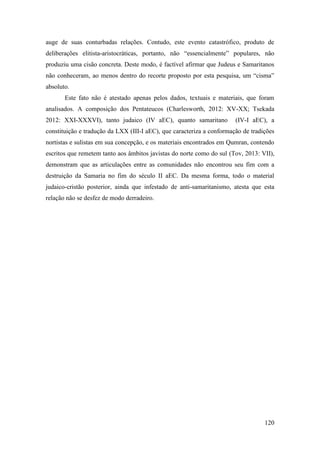 120
auge de suas conturbadas relações. Contudo, este evento catastrófico, produto de
deliberações elitista-aristocráticas, portanto, não “essencialmente” populares, não
produziu uma cisão concreta. Deste modo, é factível afirmar que Judeus e Samaritanos
não conheceram, ao menos dentro do recorte proposto por esta pesquisa, um “cisma”
absoluto.
Este fato não é atestado apenas pelos dados, textuais e materiais, que foram
analisados. A composição dos Pentateucos (Charlesworth, 2012: XV-XX; Tsekada
2012: XXI-XXXVI), tanto judaico (IV aEC), quanto samaritano (IV-I aEC), a
constituição e tradução da LXX (III-I aEC), que caracteriza a conformação de tradições
nortistas e sulistas em sua concepção, e os materiais encontrados em Qumran, contendo
escritos que remetem tanto aos âmbitos javistas do norte como do sul (Tov, 2013: VII),
demonstram que as articulações entre as comunidades não encontrou seu fim com a
destruição da Samaria no fim do século II aEC. Da mesma forma, todo o material
judaico-cristão posterior, ainda que infestado de anti-samaritanismo, atesta que esta
relação não se desfez de modo derradeiro.
 