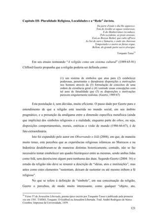 121
Capítulo III- Pluralidade Religiosa, Localidades e a “Rede” Javista.
Da parte d'onde o dia lhe apparece.
Tem do Jordão as aguas venturosas;
E do Mediterrâneo reconhece,
Pelo occidente, as prais areosas;
Está ao Boreas Bethel, que culto off'rece
Ao boi de ouro e Samaria, e onde em chuvosas
Tempestades o austro as fúrias ergue,
Bellem, do grande parto sacro alvergue.
Torquato Tasso73
Em seu ensaio nomeando “A religião como um sistema cultural” (1989:65-91)
Clifford Geertz propunha que a religião poderia ser definida como:
(1) um sistema de símbolos que atua para (2) estabelecer
poderosas, penetrantes e duradouras disposições e motivações
nos homens através da (3) formulação de conceitos de uma
ordem de existência geral e (4) vestindo essas concepções com
tal aura de fatualidade que (5) as disposições e motivações
parecem singularmente realistas. (Geertz, 1989:67)
Esta postulação é, sem dúvidas, muito eficiente. O passo dado por Geertz para o
entendimento de que a religião está inserida no mundo social, em seu âmbito
pragmático, e a presunção da amálgama entre a dimensão específica metafísica (ainda
que implícita) dos símbolos religiosos e a realidade, enquanto parte do ethos, ou seja,
disposições comportamentais, morais, estéticas e visão de mundo (1986:66-67), é de
fato extraordinária.
Isto foi expandido pelo autor em Observando o Islã (2004), em que, de maneira
muito tenaz, este percebeu que as experiências religiosas islâmicas no Marrocos e na
Indonésia desdobraram-se de maneiras distintas historicamente, contudo, não se faz
necessário tentar estabelecer um quadro hierárquico entre as mesmas, sendo ambas lidas
como Islã, sem decréscimo algum para nenhuma das duas. Segundo Geertz (2004: 16) o
estudo da religião não deve se resumir a descrição de “ideias, atos e instituições”, mas
antes como estes elementos “sustentam, deixam de sustentar ou até mesmo inibem a fé
religiosa”.
No que se refere à definição de “símbolo”, em sua conceituação da religião,
Geertz o percebeu, de modo muito interessante, como qualquer “objeto, ato,
73
Verso 57 de Jerusalém Libertada, poema épico escrito por Torquatto Tasso e publicado pela primeira
vez em 1581. TASSO, Torquato. O Godfred ou Jerusalém Libertada. Trad: André Rodrigues de Mattos
Coimbra: Imprensa da Universidade, 1859.
 