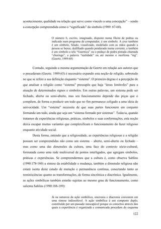 122
acontecimento, qualidade ou relação que serve como vínculo a uma concepção” – sendo
a concepção compreendida como o “significado” do símbolo (1989: 67-68).
O número 6, escrito, imaginado, disposto numa fileira de pedras ou
indicado num programa de computador, é um símbolo. A cruz também
é um símbolo, falado, visualizado, modelado com as mãos quando a
pessoa se benze, dedilhado quando pendurado numa corrente, e também
é um símbolo a tela “Guernica” ou o pedaço de pedra pintada chamada
“churinga”, a palavra “realidade” ou até mesmo o morfema “ing”.
(Geertz, 1989:68)
Contudo, seguindo a mesma argumentação de Geertz em relação aos autores que
o precederam (Geertz. 1989:65) é necessário expandir esta noção de religião, sobretudo
no que se refere a sua definição enquanto “sistema”. O primeiro degrau é a percepção de
que analisar a religião como “sistema” pressupõe que haja “áreas limítrofes” para a
atuação de determinados signos e símbolos. Em outras palavras, um sistema pode ser
fechado, aberto ou semi-aberto, mas seu funcionamento depende das peças que o
compõem, de forma a produzir um todo que no fim permanece coligado a uma ideia de
univocidade. Um “sistema” necessita de que suas partes funcionem em conjunto
formando um todo, ainda que seja um “sistema formado por sistemas”. Todavia, quando
tratamos de experiências religiosas, práticas, símbolos e suas conformações, esta noção
deixa escapar muitas variantes que complexificam o funcionamento do fazer religioso
enquanto atividade social.
Desta forma, entendo que a religiosidade, as experiências religiosas e a religião
possam ser compreendidas não como um sistema – aberto, semi-aberto ou fechado –
mas como uma das dimensões da cultura, uma face do contexto sócio-cultural,
formatada como uma rede multiversal de pontos interligados, que agregam símbolos,
práticas e experiências. Se compreendermos que a cultura é, como observa Sahlins
(1990:178-180) a síntese da estabilidade e mudança, também a dimensão religiosa não
estará isenta deste estado de mutação e permanência contínua, conectando tanto as
reminiscências quanto as transformações, de forma sincrônica e diacrônica. Igualmente,
as ações simbólicas também estarão sujeitas ao mesmo grau de funcionamento, como
salienta Sahlins (1990:188-189):
Já na natureza da ação simbólica, sincronia e diacronia coexistem em
uma síntese indissolúvel. A ação simbólica é um composto duplo,
constituído por um passado inescapável porque os conceitos através dos
quais a experiência é organizada e comunicada procedem do esquema
 