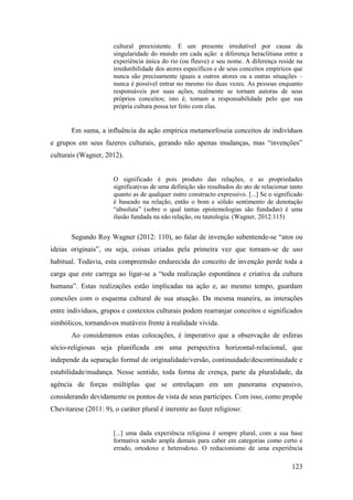 123
cultural preexistente. E um presente irredutível por causa da
singularidade do mundo em cada ação: a diferença heraclitiana entre a
experiência única do rio (ou fleuve) e seu nome. A diferença reside na
irredutibilidade dos atores específicos e de seus conceitos empíricos que
nunca são precisamente iguais a outros atores ou a outras situações –
nunca é possível entrar no mesmo rio duas vezes. As pessoas enquanto
responsáveis por suas ações, realmente se tornam autoras de seus
próprios conceitos; isto é, tomam a responsabilidade pelo que sua
própria cultura possa ter feito com elas.
Em suma, a influência da ação empírica metamorfoseia conceitos de indivíduos
e grupos em seus fazeres culturais, gerando não apenas mudanças, mas “invenções”
culturais (Wagner, 2012).
O significado é pois produto das relações, e as propriedades
significativas de uma definição são resultados do ato de relacionar tanto
quanto as de qualquer outro constructo expressivo. [...] Se o significado
é baseado na relação, então o bom e sólido sentimento de denotação
“absoluta” (sobre o qual tantas epistemologias são fundadas) é uma
ilusão fundada na não relação, ou tautologia. (Wagner, 2012:115)
Segundo Roy Wagner (2012: 110), ao falar de invenção subentende-se “atos ou
ideias originais”, ou seja, coisas criadas pela primeira vez que tornam-se de uso
habitual. Todavia, esta compreensão endurecida do conceito de invenção perde toda a
carga que este carrega ao ligar-se a “toda realização espontânea e criativa da cultura
humana”. Estas realizações estão implicadas na ação e, ao mesmo tempo, guardam
conexões com o esquema cultural de sua atuação. Da mesma maneira, as interações
entre indivíduos, grupos e contextos culturais podem rearranjar conceitos e significados
simbólicos, tornando-os mutáveis frente à realidade vivida.
Ao consideramos estas colocações, é imperativo que a observação de esferas
sócio-religiosas seja planificada em uma perspectiva horizontal-relacional, que
independe da separação formal de originalidade/versão, continuidade/descontinuidade e
estabilidade/mudança. Nesse sentido, toda forma de crença, parte da pluralidade, da
agência de forças múltiplas que se entrelaçam em um panorama expansivo,
considerando devidamente os pontos de vista de seus partícipes. Com isso, como propõe
Chevitarese (2011: 9), o caráter plural é inerente ao fazer religioso:
[...] uma dada experiência religiosa é sempre plural, com a sua base
formativa sendo ampla demais para caber em categorias como certo e
errado, ortodoxo e heterodoxo. O reducionismo de uma experiência
 