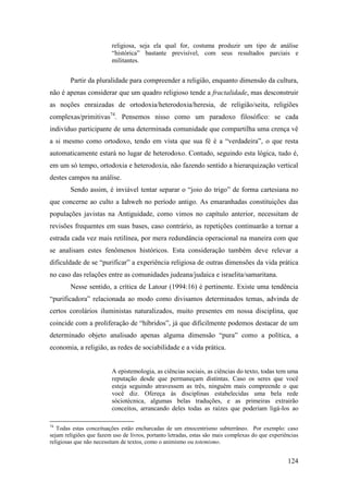 124
religiosa, seja ela qual for, costuma produzir um tipo de análise
“histórica” bastante previsível, com seus resultados parciais e
militantes.
Partir da pluralidade para compreender a religião, enquanto dimensão da cultura,
não é apenas considerar que um quadro religioso tende a fractalidade, mas desconstruir
as noções enraizadas de ortodoxia/heterodoxia/heresia, de religião/seita, religiões
complexas/primitivas74
. Pensemos nisso como um paradoxo filosófico: se cada
indivíduo participante de uma determinada comunidade que compartilha uma crença vê
a si mesmo como ortodoxo, tendo em vista que sua fé é a “verdadeira”, o que resta
automaticamente estará no lugar de heterodoxo. Contudo, seguindo esta lógica, tudo é,
em um só tempo, ortodoxia e heterodoxia, não fazendo sentido a hierarquização vertical
destes campos na análise.
Sendo assim, é inviável tentar separar o “joio do trigo” de forma cartesiana no
que concerne ao culto a Iahweh no período antigo. As emaranhadas constituições das
populações javistas na Antiguidade, como vimos no capítulo anterior, necessitam de
revisões frequentes em suas bases, caso contrário, as repetições continuarão a tornar a
estrada cada vez mais retilínea, por mera redundância operacional na maneira com que
se analisam estes fenômenos históricos. Esta consideração também deve relevar a
dificuldade de se “purificar” a experiência religiosa de outras dimensões da vida prática
no caso das relações entre as comunidades judeana/judaica e israelita/samaritana.
Nesse sentido, a crítica de Latour (1994:16) é pertinente. Existe uma tendência
“purificadora” relacionada ao modo como divisamos determinados temas, advinda de
certos corolários iluministas naturalizados, muito presentes em nossa disciplina, que
coincide com a proliferação de “híbridos”, já que dificilmente podemos destacar de um
determinado objeto analisado apenas alguma dimensão “pura” como a política, a
economia, a religião, as redes de sociabilidade e a vida prática.
A epistemologia, as ciências sociais, as ciências do texto, todas tem uma
reputação desde que permaneçam distintas. Caso os seres que você
esteja seguindo atravessem as três, ninguém mais compreende o que
você diz. Ofereça às disciplinas estabelecidas uma bela rede
sóciotécnica, algumas belas traduções, e as primeiras extrairão
conceitos, arrancando deles todas as raízes que poderiam ligá-los ao
74
Todas estas conceituações estão encharcadas de um etnocentrismo subterrâneo. Por exemplo: caso
sejam religiões que fazem uso de livros, portanto letradas, estas são mais complexas do que experiências
religiosas que não necessitam de textos, como o animismo ou totemismo.
 