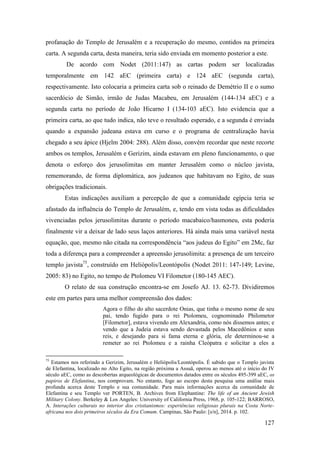 127
profanação do Templo de Jerusalém e a recuperação do mesmo, contidos na primeira
carta. A segunda carta, desta maneira, teria sido enviada em momento posterior a este.
De acordo com Nodet (2011:147) as cartas podem ser localizadas
temporalmente em 142 aEC (primeira carta) e 124 aEC (segunda carta),
respectivamente. Isto colocaria a primeira carta sob o reinado de Demétrio II e o sumo
sacerdócio de Simão, irmão de Judas Macabeu, em Jerusalém (144-134 aEC) e a
segunda carta no período de João Hicarno I (134-103 aEC). Isto evidencia que a
primeira carta, ao que tudo indica, não teve o resultado esperado, e a segunda é enviada
quando a expansão judeana estava em curso e o programa de centralização havia
chegado a seu ápice (Hjelm 2004: 288). Além disso, convém recordar que neste recorte
ambos os templos, Jerusalém e Gerizim, ainda estavam em pleno funcionamento, o que
denota o esforço dos jerusolimitas em manter Jerusalém como o núcleo javista,
rememorando, de forma diplomática, aos judeanos que habitavam no Egito, de suas
obrigações tradicionais.
Estas indicações auxiliam a percepção de que a comunidade egípcia teria se
afastado da influência do Templo de Jerusalém, e, tendo em vista todas as dificuldades
vivenciadas pelos jerusolimitas durante o período macabaico/hasmoneu, esta poderia
finalmente vir a deixar de lado seus laços anteriores. Há ainda mais uma variável nesta
equação, que, mesmo não citada na correspondência “aos judeus do Egito” em 2Mc, faz
toda a diferença para a compreender a apreensão jerusolimita: a presença de um terceiro
templo javista75
, construído em Heliópolis/Leontópolis (Nodet 2011: 147-149; Levine,
2005: 83) no Egito, no tempo de Ptolomeu VI Filometor (180-145 AEC).
O relato de sua construção encontra-se em Josefo AJ. 13. 62-73. Dividiremos
este em partes para uma melhor compreensão dos dados:
Agora o filho do alto sacerdote Onias, que tinha o mesmo nome de seu
pai, tendo fugido para o rei Ptolomeu, cognominado Philometor
[Filometor], estava vivendo em Alexandria, como nós dissemos antes; e
vendo que a Judeia estava sendo devastada pelos Macedônios e seus
reis, e desejando para si fama eterna e glória, ele determinou-se a
remeter ao rei Ptolomeu e a rainha Cleópatra e solicitar a eles a
75
Estamos nos referindo a Gerizim, Jerusalém e Heliópolis/Leontópolis. É sabido que o Templo javista
de Elefantina, localizado no Alto Egito, na região próxima a Assuã, operou ao menos até o início do IV
século aEC, como as descobertas arqueológicas de documentos datados entre os séculos 495-399 aEC, os
papiros de Elefantina, nos comprovam. No entanto, foge ao escopo desta pesquisa uma análise mais
profunda acerca deste Templo e sua comunidade. Para mais informações acerca da comunidade de
Elefantina e seu Templo ver PORTEN, B. Archives from Elephantine: The life of an Ancient Jewish
Military Colony. Berkeley & Los Angeles: University of California Press, 1968, p. 105-122; BARROSO,
A. Interações culturais no interior dos cristianismos: experiências religiosas plurais na Costa Norte-
africana nos dois primeiros séculos da Era Comum. Campinas, São Paulo: [s/n], 2014. p. 102.
 
